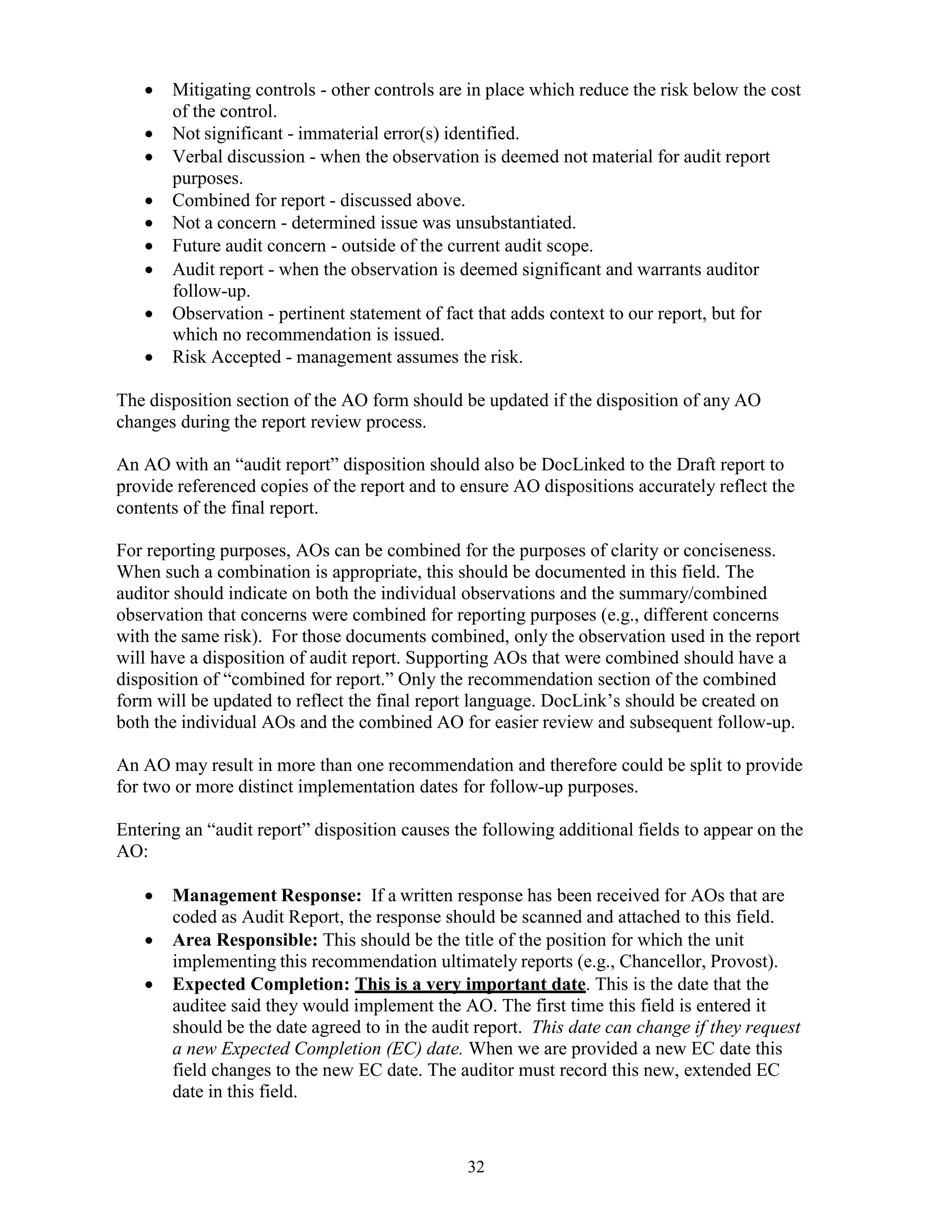 32
 Mitigating controls - other controls are in place which reduce the risk below the cost
of the control.
 Not significant - immaterial error(s) identified.
 Verbal discussion - when the observation is deemed not material for audit report
purposes.
 Combined for report - discussed above.
 Not a concern - determined issue was unsubstantiated.
 Future audit concern - outside of the current audit scope.
 Audit report - when the observation is deemed significant and warrants auditor
follow-up.
 Observation - pertinent statement of fact that adds context to our report, but for
which no recommendation is issued.
 Risk Accepted - management assumes the risk.
The disposition section of the AO form should be updated if the disposition of any AO
changes during the report review process.
An AO with an “audit report” disposition should also be DocLinked to the Draft report to
provide referenced copies of the report and to ensure AO dispositions accurately reflect the
contents of the final report.
For reporting purposes, AOs can be combined for the purposes of clarity or conciseness.
When such a combination is appropriate, this should be documented in this field. The
auditor should indicate on both the individual observations and the summary/combined
observation that concerns were combined for reporting purposes (e.g., different concerns
with the same risk). For those documents combined, only the observation used in the report
will have a disposition of audit report. Supporting AOs that were combined should have a
disposition of “combined for report.” Only the recommendation section of the combined
form will be updated to reflect the final report language. DocLink’s should be created on
both the individual AOs and the combined AO for easier review and subsequent follow-up.
An AO may result in more than one recommendation and therefore could be split to provide
for two or more distinct implementation dates for follow-up purposes.
Entering an “audit report” disposition causes the following additional fields to appear on the
AO:
 Management Response: If a written response has been received for AOs that are
coded as Audit Report, the response should be scanned and attached to this field.
 Area Responsible: This should be the title of the position for which the unit
implementing this recommendation ultimately reports (e.g., Chancellor, Provost).
 Expected Completion: This is a very important date. This is the date that the
auditee said they would implement the AO. The first time this field is entered it
should be the date agreed to in the audit report. This date can change if they request
a new Expected Completion (EC) date. When we are provided a new EC date this
field changes to the new EC date. The auditor must record this new, extended EC
date in this field.
 