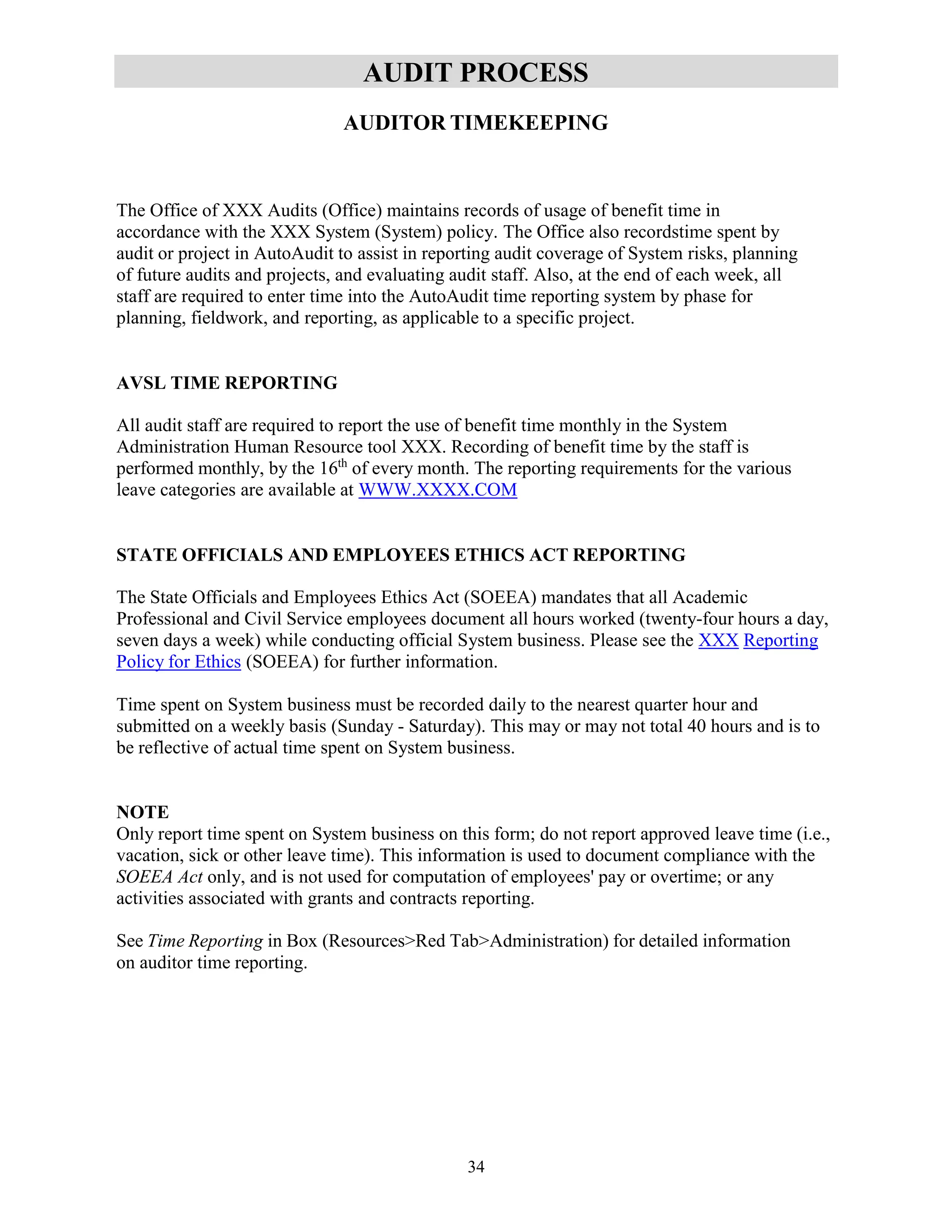 34
AUDIT PROCESS
AUDITOR TIMEKEEPING
The Office of XXX Audits (Office) maintains records of usage of benefit time in
accordance with the XXX System (System) policy. The Office also recordstime spent by
audit or project in AutoAudit to assist in reporting audit coverage of System risks, planning
of future audits and projects, and evaluating audit staff. Also, at the end of each week, all
staff are required to enter time into the AutoAudit time reporting system by phase for
planning, fieldwork, and reporting, as applicable to a specific project.
AVSL TIME REPORTING
All audit staff are required to report the use of benefit time monthly in the System
Administration Human Resource tool XXX. Recording of benefit time by the staff is
performed monthly, by the 16th
of every month. The reporting requirements for the various
leave categories are available at WWW.XXXX.COM
STATE OFFICIALS AND EMPLOYEES ETHICS ACT REPORTING
The State Officials and Employees Ethics Act (SOEEA) mandates that all Academic
Professional and Civil Service employees document all hours worked (twenty-four hours a day,
seven days a week) while conducting official System business. Please see the XXX Reporting
Policy for Ethics (SOEEA) for further information.
Time spent on System business must be recorded daily to the nearest quarter hour and
submitted on a weekly basis (Sunday - Saturday). This may or may not total 40 hours and is to
be reflective of actual time spent on System business.
NOTE
Only report time spent on System business on this form; do not report approved leave time (i.e.,
vacation, sick or other leave time). This information is used to document compliance with the
SOEEA Act only, and is not used for computation of employees' pay or overtime; or any
activities associated with grants and contracts reporting.
See Time Reporting in Box (Resources>Red Tab>Administration) for detailed information
on auditor time reporting.
 