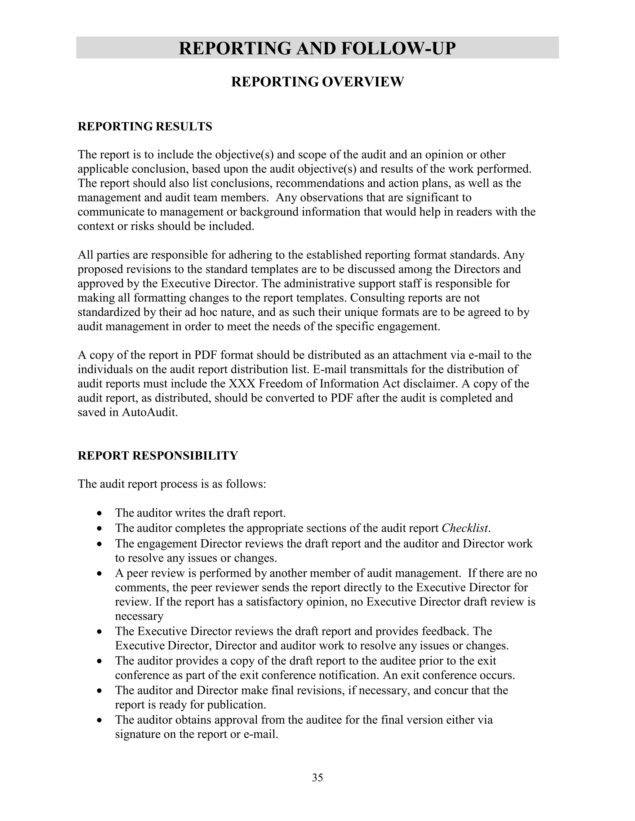 35
REPORTING AND FOLLOW-UP
REPORTING OVERVIEW
REPORTING RESULTS
The report is to include the objective(s) and scope of the audit and an opinion or other
applicable conclusion, based upon the audit objective(s) and results of the work performed.
The report should also list conclusions, recommendations and action plans, as well as the
management and audit team members. Any observations that are significant to
communicate to management or background information that would help in readers with the
context or risks should be included.
All parties are responsible for adhering to the established reporting format standards. Any
proposed revisions to the standard templates are to be discussed among the Directors and
approved by the Executive Director. The administrative support staff is responsible for
making all formatting changes to the report templates. Consulting reports are not
standardized by their ad hoc nature, and as such their unique formats are to be agreed to by
audit management in order to meet the needs of the specific engagement.
A copy of the report in PDF format should be distributed as an attachment via e-mail to the
individuals on the audit report distribution list. E-mail transmittals for the distribution of
audit reports must include the XXX Freedom of Information Act disclaimer. A copy of the
audit report, as distributed, should be converted to PDF after the audit is completed and
saved in AutoAudit.
REPORT RESPONSIBILITY
The audit report process is as follows:
 The auditor writes the draft report.
 The auditor completes the appropriate sections of the audit report Checklist.
 The engagement Director reviews the draft report and the auditor and Director work
to resolve any issues or changes.
 A peer review is performed by another member of audit management. If there are no
comments, the peer reviewer sends the report directly to the Executive Director for
review. If the report has a satisfactory opinion, no Executive Director draft review is
necessary
 The Executive Director reviews the draft report and provides feedback. The
Executive Director, Director and auditor work to resolve any issues or changes.
 The auditor provides a copy of the draft report to the auditee prior to the exit
conference as part of the exit conference notification. An exit conference occurs.
 The auditor and Director make final revisions, if necessary, and concur that the
report is ready for publication.
 The auditor obtains approval from the auditee for the final version either via
signature on the report or e-mail.
 