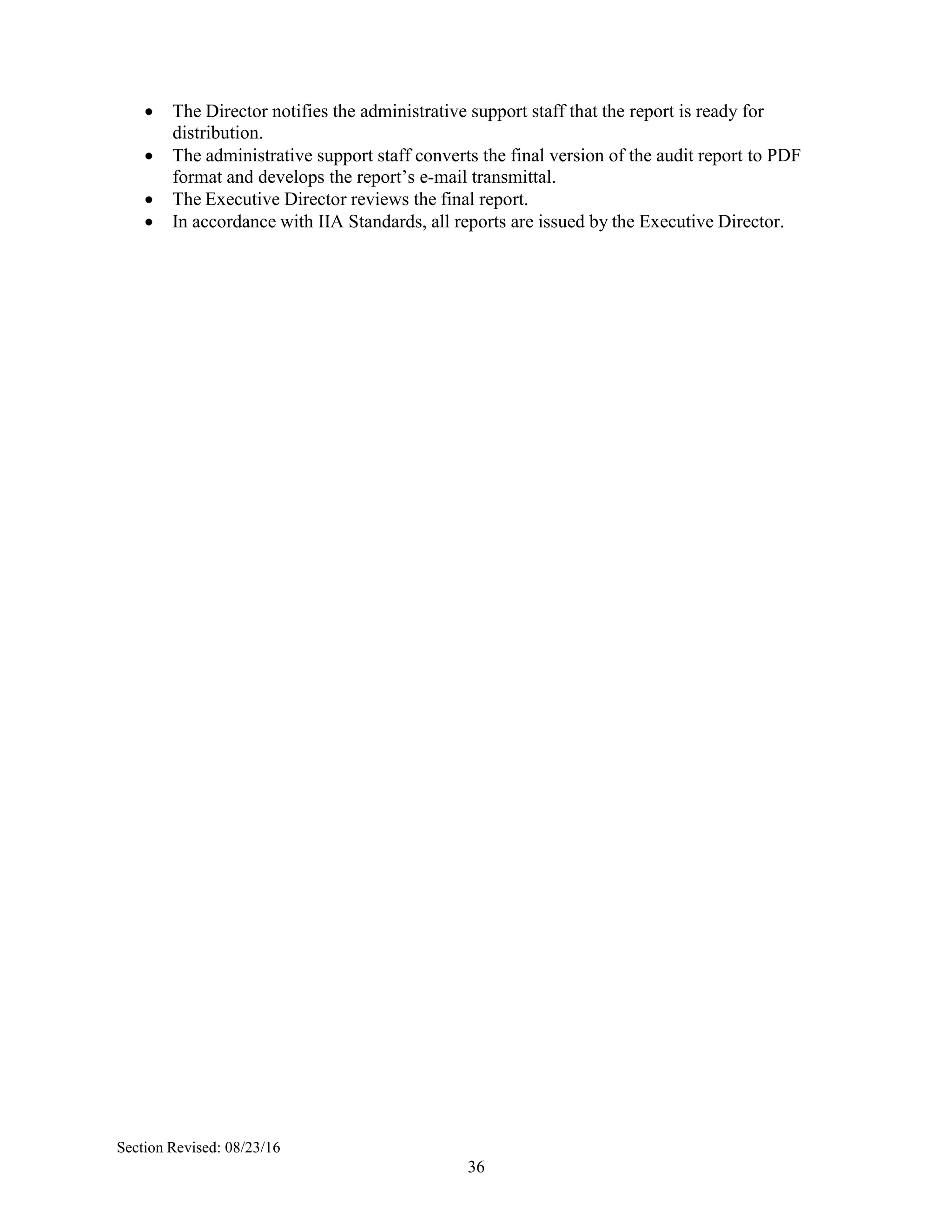 36
 The Director notifies the administrative support staff that the report is ready for
distribution.
 The administrative support staff converts the final version of the audit report to PDF
format and develops the report’s e-mail transmittal.
 The Executive Director reviews the final report.
 In accordance with IIA Standards, all reports are issued by the Executive Director.
Section Revised: 08/23/16
 