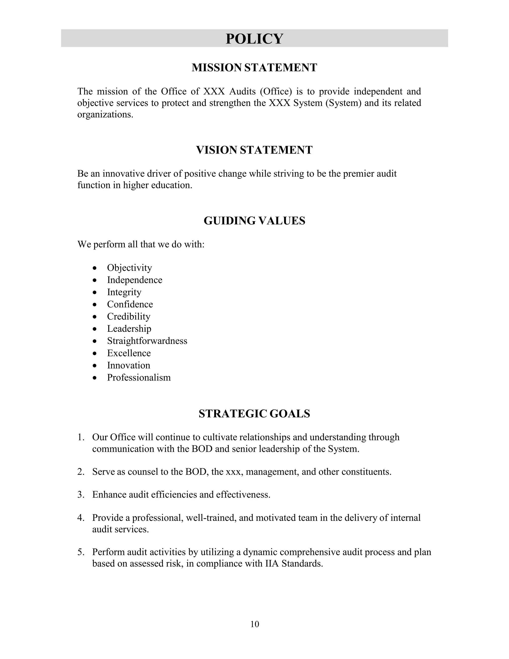 10
POLICY
MISSION STATEMENT
The mission of the Office of XXX Audits (Office) is to provide independent and
objective services to protect and strengthen the XXX System (System) and its related
organizations.
VISION STATEMENT
Be an innovative driver of positive change while striving to be the premier audit
function in higher education.
GUIDING VALUES
We perform all that we do with:
 Objectivity
 Independence
 Integrity
 Confidence
 Credibility
 Leadership
 Straightforwardness
 Excellence
 Innovation
 Professionalism
STRATEGIC GOALS
1. Our Office will continue to cultivate relationships and understanding through
communication with the BOD and senior leadership of the System.
2. Serve as counsel to the BOD, the xxx, management, and other constituents.
3. Enhance audit efficiencies and effectiveness.
4. Provide a professional, well-trained, and motivated team in the delivery of internal
audit services.
5. Perform audit activities by utilizing a dynamic comprehensive audit process and plan
based on assessed risk, in compliance with IIA Standards.
 