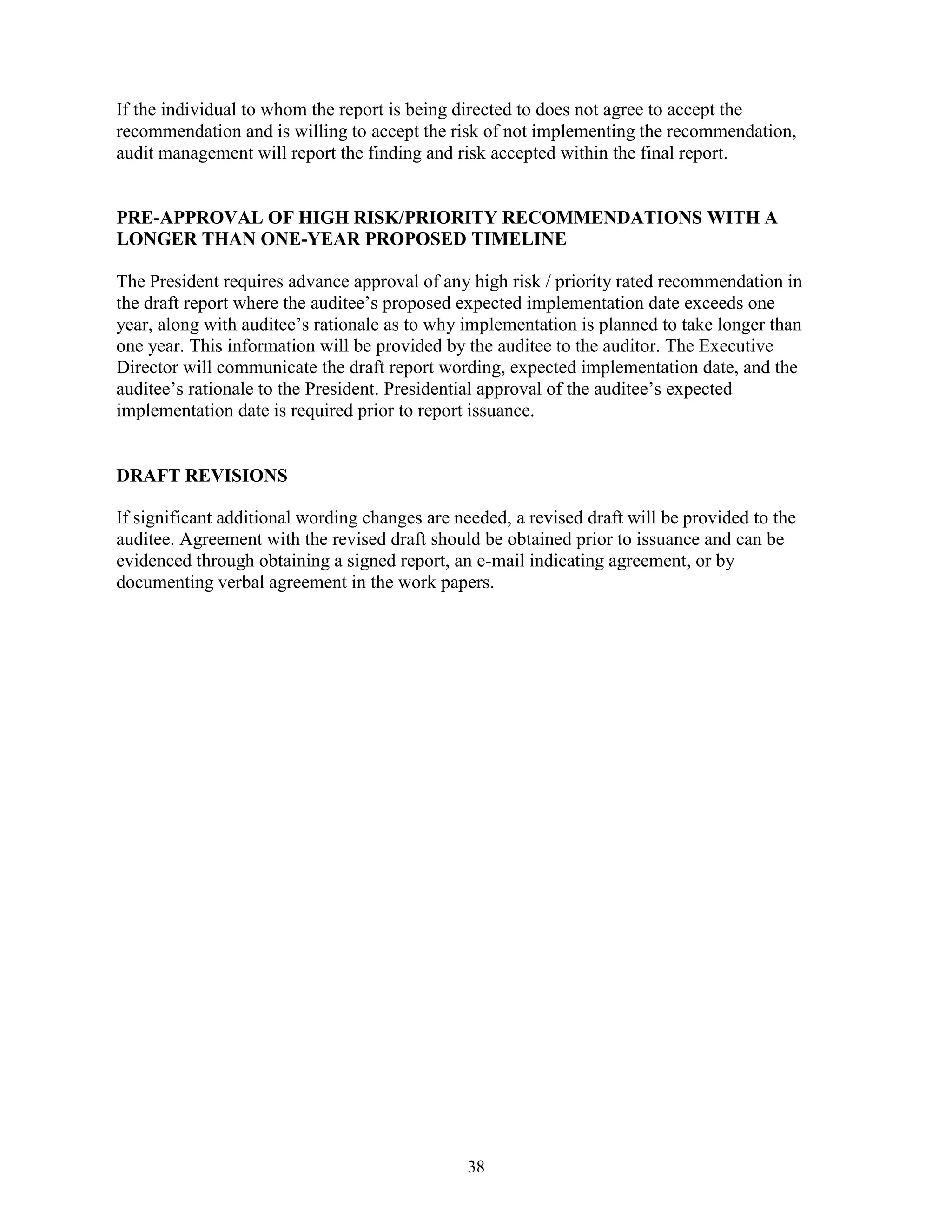 38
If the individual to whom the report is being directed to does not agree to accept the
recommendation and is willing to accept the risk of not implementing the recommendation,
audit management will report the finding and risk accepted within the final report.
PRE-APPROVAL OF HIGH RISK/PRIORITY RECOMMENDATIONS WITH A
LONGER THAN ONE-YEAR PROPOSED TIMELINE
The President requires advance approval of any high risk / priority rated recommendation in
the draft report where the auditee’s proposed expected implementation date exceeds one
year, along with auditee’s rationale as to why implementation is planned to take longer than
one year. This information will be provided by the auditee to the auditor. The Executive
Director will communicate the draft report wording, expected implementation date, and the
auditee’s rationale to the President. Presidential approval of the auditee’s expected
implementation date is required prior to report issuance.
DRAFT REVISIONS
If significant additional wording changes are needed, a revised draft will be provided to the
auditee. Agreement with the revised draft should be obtained prior to issuance and can be
evidenced through obtaining a signed report, an e-mail indicating agreement, or by
documenting verbal agreement in the work papers.
 