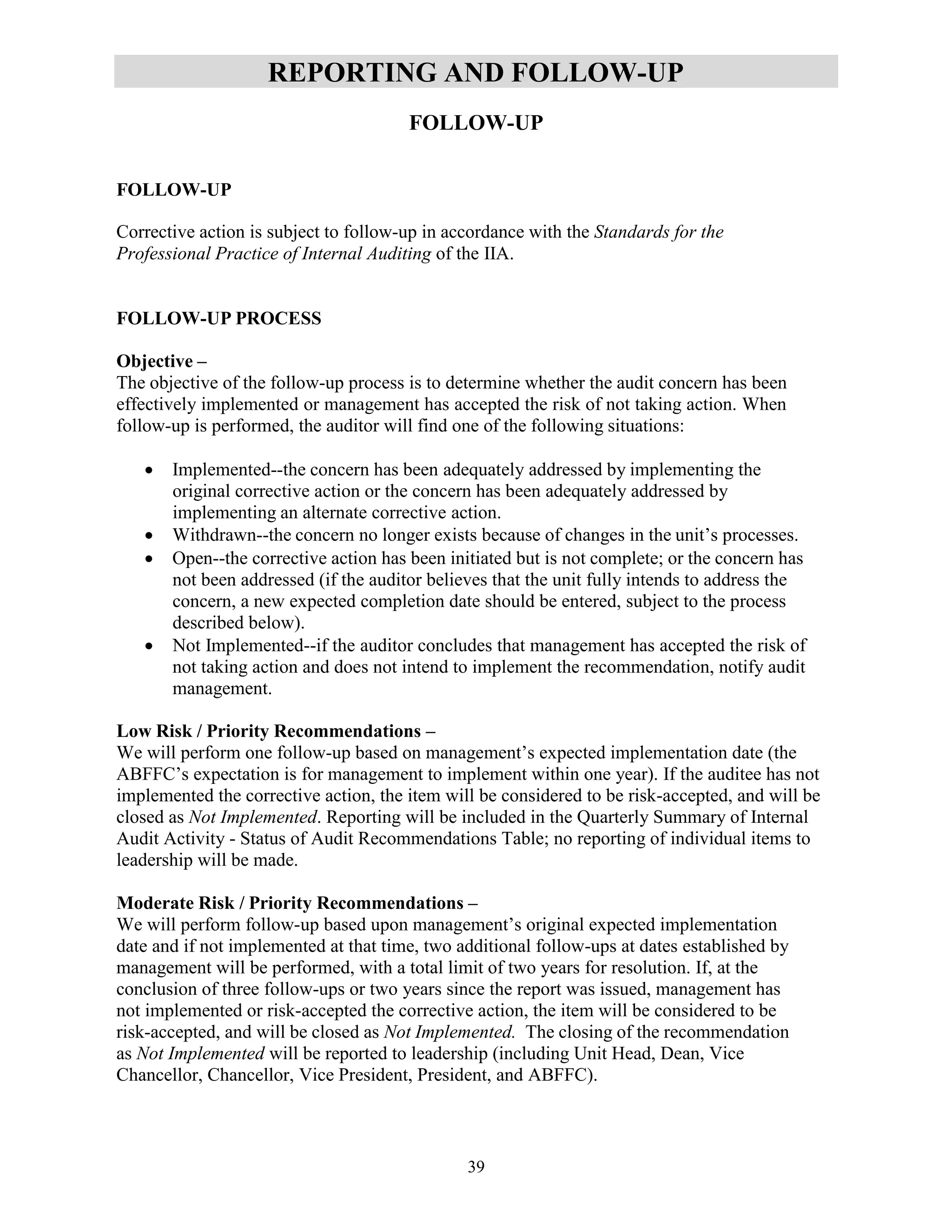 39
REPORTING AND FOLLOW-UP
FOLLOW-UP
FOLLOW-UP
Corrective action is subject to follow-up in accordance with the Standards for the
Professional Practice of Internal Auditing of the IIA.
FOLLOW-UP PROCESS
Objective –
The objective of the follow-up process is to determine whether the audit concern has been
effectively implemented or management has accepted the risk of not taking action. When
follow-up is performed, the auditor will find one of the following situations:
 Implemented--the concern has been adequately addressed by implementing the
original corrective action or the concern has been adequately addressed by
implementing an alternate corrective action.
 Withdrawn--the concern no longer exists because of changes in the unit’s processes.
 Open--the corrective action has been initiated but is not complete; or the concern has
not been addressed (if the auditor believes that the unit fully intends to address the
concern, a new expected completion date should be entered, subject to the process
described below).
 Not Implemented--if the auditor concludes that management has accepted the risk of
not taking action and does not intend to implement the recommendation, notify audit
management.
Low Risk / Priority Recommendations –
We will perform one follow-up based on management’s expected implementation date (the
ABFFC’s expectation is for management to implement within one year). If the auditee has not
implemented the corrective action, the item will be considered to be risk-accepted, and will be
closed as Not Implemented. Reporting will be included in the Quarterly Summary of Internal
Audit Activity - Status of Audit Recommendations Table; no reporting of individual items to
leadership will be made.
Moderate Risk / Priority Recommendations –
We will perform follow-up based upon management’s original expected implementation
date and if not implemented at that time, two additional follow-ups at dates established by
management will be performed, with a total limit of two years for resolution. If, at the
conclusion of three follow-ups or two years since the report was issued, management has
not implemented or risk-accepted the corrective action, the item will be considered to be
risk-accepted, and will be closed as Not Implemented. The closing of the recommendation
as Not Implemented will be reported to leadership (including Unit Head, Dean, Vice
Chancellor, Chancellor, Vice President, President, and ABFFC).
 