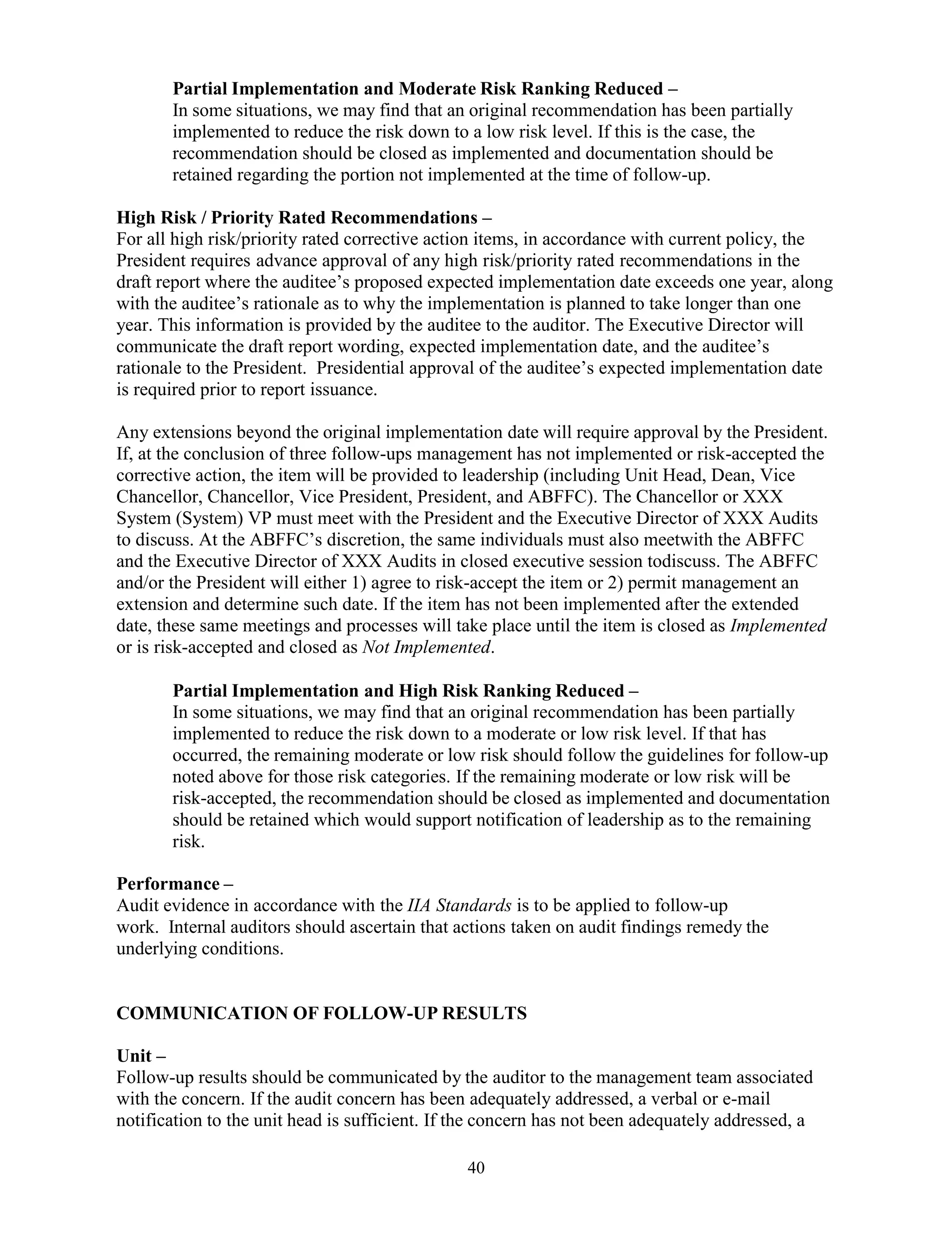 40
Partial Implementation and Moderate Risk Ranking Reduced –
In some situations, we may find that an original recommendation has been partially
implemented to reduce the risk down to a low risk level. If this is the case, the
recommendation should be closed as implemented and documentation should be
retained regarding the portion not implemented at the time of follow-up.
High Risk / Priority Rated Recommendations –
For all high risk/priority rated corrective action items, in accordance with current policy, the
President requires advance approval of any high risk/priority rated recommendations in the
draft report where the auditee’s proposed expected implementation date exceeds one year, along
with the auditee’s rationale as to why the implementation is planned to take longer than one
year. This information is provided by the auditee to the auditor. The Executive Director will
communicate the draft report wording, expected implementation date, and the auditee’s
rationale to the President. Presidential approval of the auditee’s expected implementation date
is required prior to report issuance.
Any extensions beyond the original implementation date will require approval by the President.
If, at the conclusion of three follow-ups management has not implemented or risk-accepted the
corrective action, the item will be provided to leadership (including Unit Head, Dean, Vice
Chancellor, Chancellor, Vice President, President, and ABFFC). The Chancellor or XXX
System (System) VP must meet with the President and the Executive Director of XXX Audits
to discuss. At the ABFFC’s discretion, the same individuals must also meetwith the ABFFC
and the Executive Director of XXX Audits in closed executive session todiscuss. The ABFFC
and/or the President will either 1) agree to risk-accept the item or 2) permit management an
extension and determine such date. If the item has not been implemented after the extended
date, these same meetings and processes will take place until the item is closed as Implemented
or is risk-accepted and closed as Not Implemented.
Partial Implementation and High Risk Ranking Reduced –
In some situations, we may find that an original recommendation has been partially
implemented to reduce the risk down to a moderate or low risk level. If that has
occurred, the remaining moderate or low risk should follow the guidelines for follow-up
noted above for those risk categories. If the remaining moderate or low risk will be
risk-accepted, the recommendation should be closed as implemented and documentation
should be retained which would support notification of leadership as to the remaining
risk.
Performance –
Audit evidence in accordance with the IIA Standards is to be applied to follow-up
work. Internal auditors should ascertain that actions taken on audit findings remedy the
underlying conditions.
COMMUNICATION OF FOLLOW-UP RESULTS
Unit –
Follow-up results should be communicated by the auditor to the management team associated
with the concern. If the audit concern has been adequately addressed, a verbal or e-mail
notification to the unit head is sufficient. If the concern has not been adequately addressed, a
 