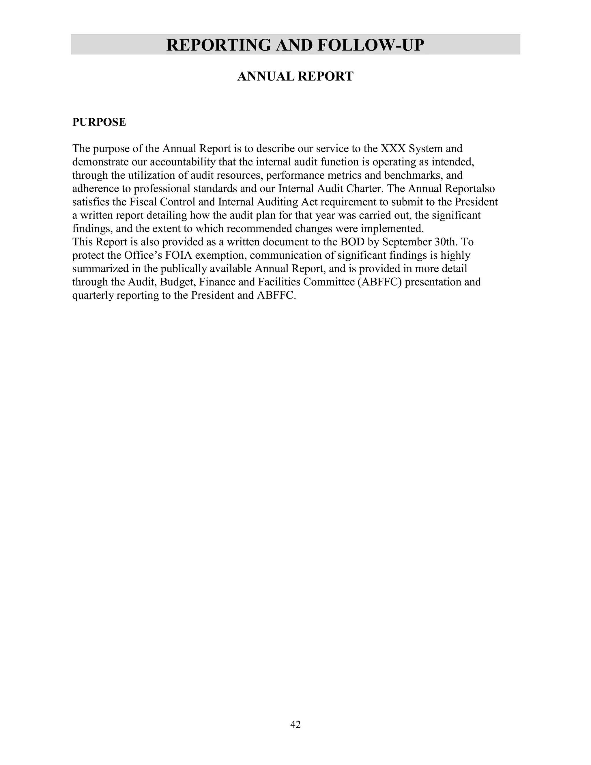 42
REPORTING AND FOLLOW-UP
ANNUAL REPORT
PURPOSE
The purpose of the Annual Report is to describe our service to the XXX System and
demonstrate our accountability that the internal audit function is operating as intended,
through the utilization of audit resources, performance metrics and benchmarks, and
adherence to professional standards and our Internal Audit Charter. The Annual Reportalso
satisfies the Fiscal Control and Internal Auditing Act requirement to submit to the President
a written report detailing how the audit plan for that year was carried out, the significant
findings, and the extent to which recommended changes were implemented.
This Report is also provided as a written document to the BOD by September 30th. To
protect the Office’s FOIA exemption, communication of significant findings is highly
summarized in the publically available Annual Report, and is provided in more detail
through the Audit, Budget, Finance and Facilities Committee (ABFFC) presentation and
quarterly reporting to the President and ABFFC.
 