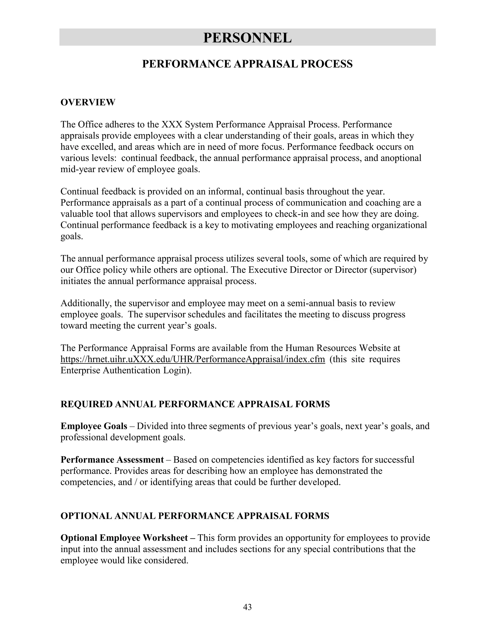 43
PERSONNEL
PERFORMANCE APPRAISAL PROCESS
OVERVIEW
The Office adheres to the XXX System Performance Appraisal Process. Performance
appraisals provide employees with a clear understanding of their goals, areas in which they
have excelled, and areas which are in need of more focus. Performance feedback occurs on
various levels: continual feedback, the annual performance appraisal process, and anoptional
mid-year review of employee goals.
Continual feedback is provided on an informal, continual basis throughout the year.
Performance appraisals as a part of a continual process of communication and coaching are a
valuable tool that allows supervisors and employees to check-in and see how they are doing.
Continual performance feedback is a key to motivating employees and reaching organizational
goals.
The annual performance appraisal process utilizes several tools, some of which are required by
our Office policy while others are optional. The Executive Director or Director (supervisor)
initiates the annual performance appraisal process.
Additionally, the supervisor and employee may meet on a semi-annual basis to review
employee goals. The supervisor schedules and facilitates the meeting to discuss progress
toward meeting the current year’s goals.
The Performance Appraisal Forms are available from the Human Resources Website at
https://hrnet.uihr.uXXX.edu/UHR/PerformanceAppraisal/index.cfm (this site requires
Enterprise Authentication Login).
REQUIRED ANNUAL PERFORMANCE APPRAISAL FORMS
Employee Goals – Divided into three segments of previous year’s goals, next year’s goals, and
professional development goals.
Performance Assessment – Based on competencies identified as key factors for successful
performance. Provides areas for describing how an employee has demonstrated the
competencies, and / or identifying areas that could be further developed.
OPTIONAL ANNUAL PERFORMANCE APPRAISAL FORMS
Optional Employee Worksheet – This form provides an opportunity for employees to provide
input into the annual assessment and includes sections for any special contributions that the
employee would like considered.
 