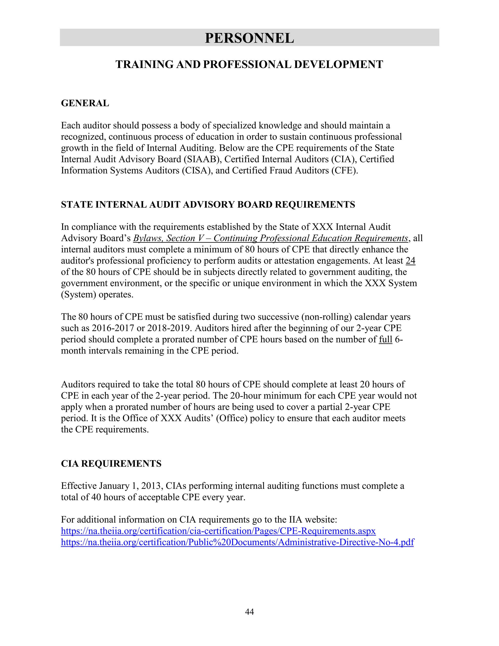 44
PERSONNEL
TRAINING AND PROFESSIONAL DEVELOPMENT
GENERAL
Each auditor should possess a body of specialized knowledge and should maintain a
recognized, continuous process of education in order to sustain continuous professional
growth in the field of Internal Auditing. Below are the CPE requirements of the State
Internal Audit Advisory Board (SIAAB), Certified Internal Auditors (CIA), Certified
Information Systems Auditors (CISA), and Certified Fraud Auditors (CFE).
STATE INTERNAL AUDIT ADVISORY BOARD REQUIREMENTS
In compliance with the requirements established by the State of XXX Internal Audit
Advisory Board’s Bylaws, Section V – Continuing Professional Education Requirements, all
internal auditors must complete a minimum of 80 hours of CPE that directly enhance the
auditor's professional proficiency to perform audits or attestation engagements. At least 24
of the 80 hours of CPE should be in subjects directly related to government auditing, the
government environment, or the specific or unique environment in which the XXX System
(System) operates.
The 80 hours of CPE must be satisfied during two successive (non-rolling) calendar years
such as 2016-2017 or 2018-2019. Auditors hired after the beginning of our 2-year CPE
period should complete a prorated number of CPE hours based on the number of full 6-
month intervals remaining in the CPE period.
Auditors required to take the total 80 hours of CPE should complete at least 20 hours of
CPE in each year of the 2-year period. The 20-hour minimum for each CPE year would not
apply when a prorated number of hours are being used to cover a partial 2-year CPE
period. It is the Office of XXX Audits’ (Office) policy to ensure that each auditor meets
the CPE requirements.
CIA REQUIREMENTS
Effective January 1, 2013, CIAs performing internal auditing functions must complete a
total of 40 hours of acceptable CPE every year.
For additional information on CIA requirements go to the IIA website:
https://na.theiia.org/certification/cia-certification/Pages/CPE-Requirements.aspx
https://na.theiia.org/certification/Public%20Documents/Administrative-Directive-No-4.pdf
 