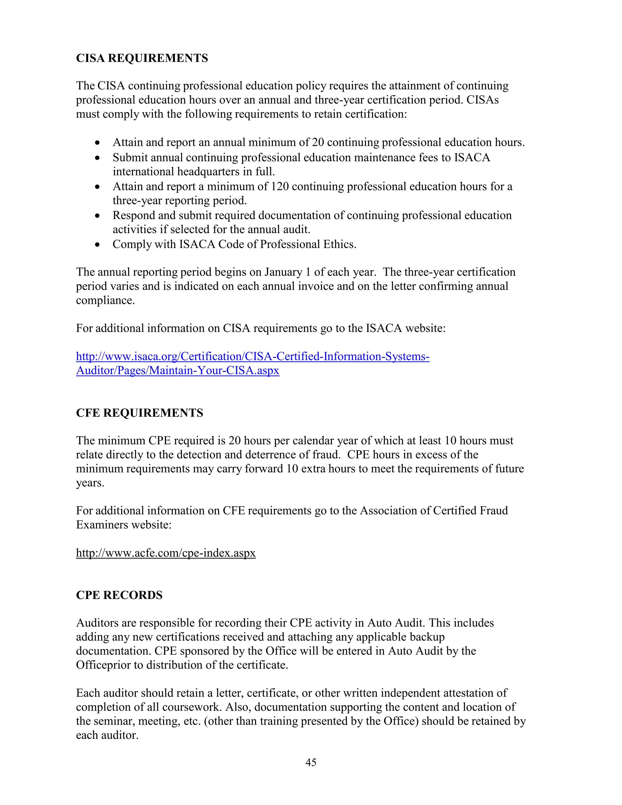 45
CISA REQUIREMENTS
The CISA continuing professional education policy requires the attainment of continuing
professional education hours over an annual and three-year certification period. CISAs
must comply with the following requirements to retain certification:
 Attain and report an annual minimum of 20 continuing professional education hours.
 Submit annual continuing professional education maintenance fees to ISACA
international headquarters in full.
 Attain and report a minimum of 120 continuing professional education hours for a
three-year reporting period.
 Respond and submit required documentation of continuing professional education
activities if selected for the annual audit.
 Comply with ISACA Code of Professional Ethics.
The annual reporting period begins on January 1 of each year. The three-year certification
period varies and is indicated on each annual invoice and on the letter confirming annual
compliance.
For additional information on CISA requirements go to the ISACA website:
http://www.isaca.org/Certification/CISA-Certified-Information-Systems-
Auditor/Pages/Maintain-Your-CISA.aspx
CFE REQUIREMENTS
The minimum CPE required is 20 hours per calendar year of which at least 10 hours must
relate directly to the detection and deterrence of fraud. CPE hours in excess of the
minimum requirements may carry forward 10 extra hours to meet the requirements of future
years.
For additional information on CFE requirements go to the Association of Certified Fraud
Examiners website:
http://www.acfe.com/cpe-index.aspx
CPE RECORDS
Auditors are responsible for recording their CPE activity in Auto Audit. This includes
adding any new certifications received and attaching any applicable backup
documentation. CPE sponsored by the Office will be entered in Auto Audit by the
Officeprior to distribution of the certificate.
Each auditor should retain a letter, certificate, or other written independent attestation of
completion of all coursework. Also, documentation supporting the content and location of
the seminar, meeting, etc. (other than training presented by the Office) should be retained by
each auditor.
 