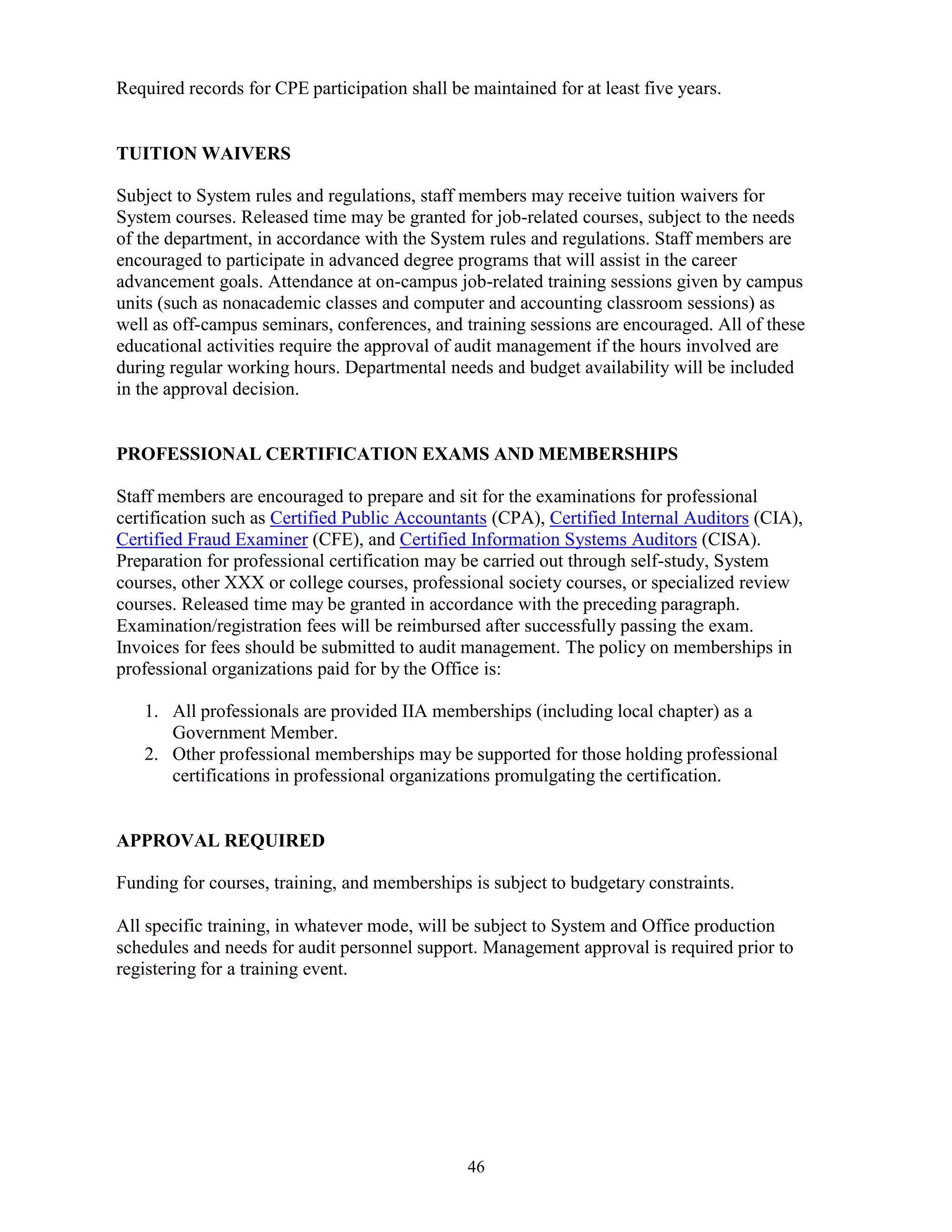 46
Required records for CPE participation shall be maintained for at least five years.
TUITION WAIVERS
Subject to System rules and regulations, staff members may receive tuition waivers for
System courses. Released time may be granted for job-related courses, subject to the needs
of the department, in accordance with the System rules and regulations. Staff members are
encouraged to participate in advanced degree programs that will assist in the career
advancement goals. Attendance at on-campus job-related training sessions given by campus
units (such as nonacademic classes and computer and accounting classroom sessions) as
well as off-campus seminars, conferences, and training sessions are encouraged. All of these
educational activities require the approval of audit management if the hours involved are
during regular working hours. Departmental needs and budget availability will be included
in the approval decision.
PROFESSIONAL CERTIFICATION EXAMS AND MEMBERSHIPS
Staff members are encouraged to prepare and sit for the examinations for professional
certification such as Certified Public Accountants (CPA), Certified Internal Auditors (CIA),
Certified Fraud Examiner (CFE), and Certified Information Systems Auditors (CISA).
Preparation for professional certification may be carried out through self-study, System
courses, other XXX or college courses, professional society courses, or specialized review
courses. Released time may be granted in accordance with the preceding paragraph.
Examination/registration fees will be reimbursed after successfully passing the exam.
Invoices for fees should be submitted to audit management. The policy on memberships in
professional organizations paid for by the Office is:
1. All professionals are provided IIA memberships (including local chapter) as a
Government Member.
2. Other professional memberships may be supported for those holding professional
certifications in professional organizations promulgating the certification.
APPROVAL REQUIRED
Funding for courses, training, and memberships is subject to budgetary constraints.
All specific training, in whatever mode, will be subject to System and Office production
schedules and needs for audit personnel support. Management approval is required prior to
registering for a training event.
 