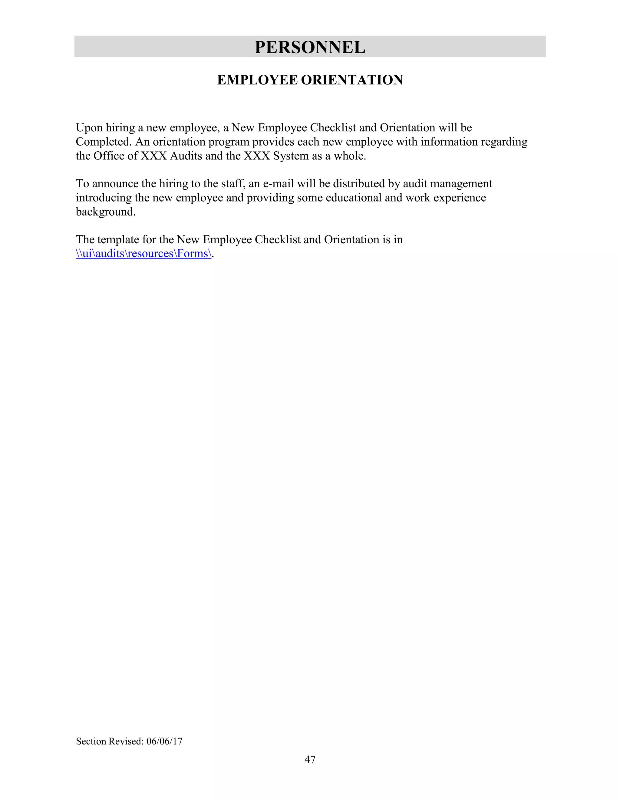 47
PERSONNEL
EMPLOYEE ORIENTATION
Upon hiring a new employee, a New Employee Checklist and Orientation will be
Completed. An orientation program provides each new employee with information regarding
the Office of XXX Audits and the XXX System as a whole.
To announce the hiring to the staff, an e-mail will be distributed by audit management
introducing the new employee and providing some educational and work experience
background.
The template for the New Employee Checklist and Orientation is in
uiauditsresourcesForms.
Section Revised: 06/06/17
 