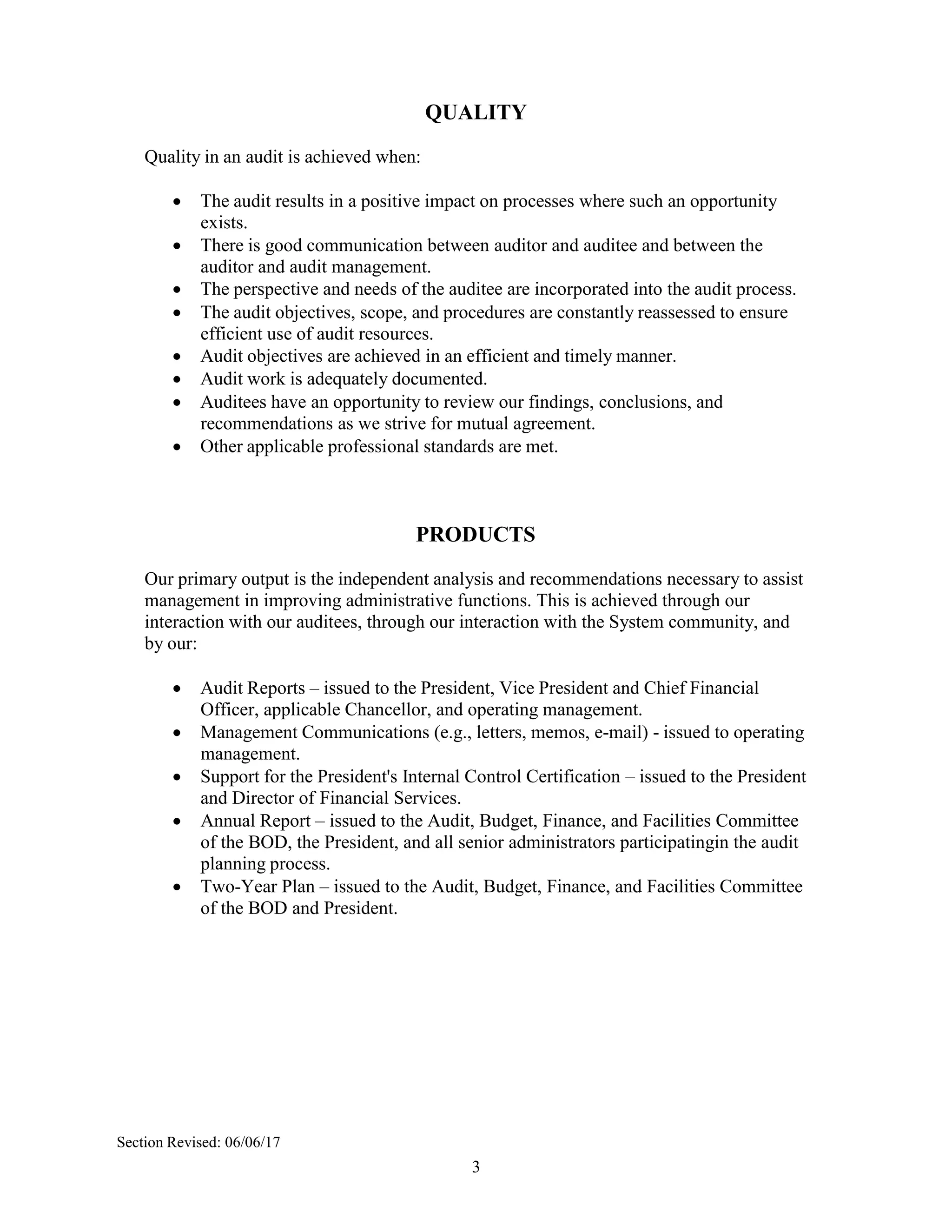 3
QUALITY
Quality in an audit is achieved when:
 The audit results in a positive impact on processes where such an opportunity
exists.
 There is good communication between auditor and auditee and between the
auditor and audit management.
 The perspective and needs of the auditee are incorporated into the audit process.
 The audit objectives, scope, and procedures are constantly reassessed to ensure
efficient use of audit resources.
 Audit objectives are achieved in an efficient and timely manner.
 Audit work is adequately documented.
 Auditees have an opportunity to review our findings, conclusions, and
recommendations as we strive for mutual agreement.
 Other applicable professional standards are met.
PRODUCTS
Our primary output is the independent analysis and recommendations necessary to assist
management in improving administrative functions. This is achieved through our
interaction with our auditees, through our interaction with the System community, and
by our:
 Audit Reports – issued to the President, Vice President and Chief Financial
Officer, applicable Chancellor, and operating management.
 Management Communications (e.g., letters, memos, e-mail) - issued to operating
management.
 Support for the President's Internal Control Certification – issued to the President
and Director of Financial Services.
 Annual Report – issued to the Audit, Budget, Finance, and Facilities Committee
of the BOD, the President, and all senior administrators participatingin the audit
planning process.
 Two-Year Plan – issued to the Audit, Budget, Finance, and Facilities Committee
of the BOD and President.
Section Revised: 06/06/17
 