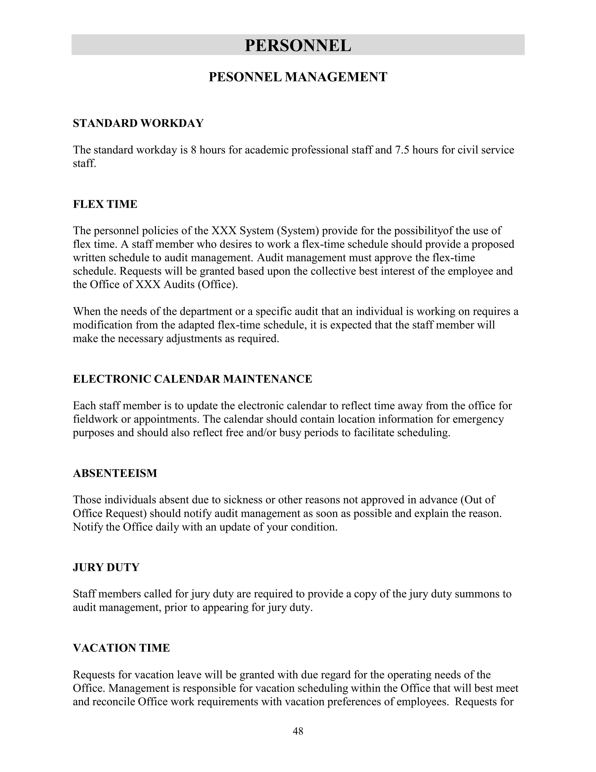 48
PERSONNEL
PESONNEL MANAGEMENT
STANDARD WORKDAY
The standard workday is 8 hours for academic professional staff and 7.5 hours for civil service
staff.
FLEX TIME
The personnel policies of the XXX System (System) provide for the possibilityof the use of
flex time. A staff member who desires to work a flex-time schedule should provide a proposed
written schedule to audit management. Audit management must approve the flex-time
schedule. Requests will be granted based upon the collective best interest of the employee and
the Office of XXX Audits (Office).
When the needs of the department or a specific audit that an individual is working on requires a
modification from the adapted flex-time schedule, it is expected that the staff member will
make the necessary adjustments as required.
ELECTRONIC CALENDAR MAINTENANCE
Each staff member is to update the electronic calendar to reflect time away from the office for
fieldwork or appointments. The calendar should contain location information for emergency
purposes and should also reflect free and/or busy periods to facilitate scheduling.
ABSENTEEISM
Those individuals absent due to sickness or other reasons not approved in advance (Out of
Office Request) should notify audit management as soon as possible and explain the reason.
Notify the Office daily with an update of your condition.
JURY DUTY
Staff members called for jury duty are required to provide a copy of the jury duty summons to
audit management, prior to appearing for jury duty.
VACATION TIME
Requests for vacation leave will be granted with due regard for the operating needs of the
Office. Management is responsible for vacation scheduling within the Office that will best meet
and reconcile Office work requirements with vacation preferences of employees. Requests for
 