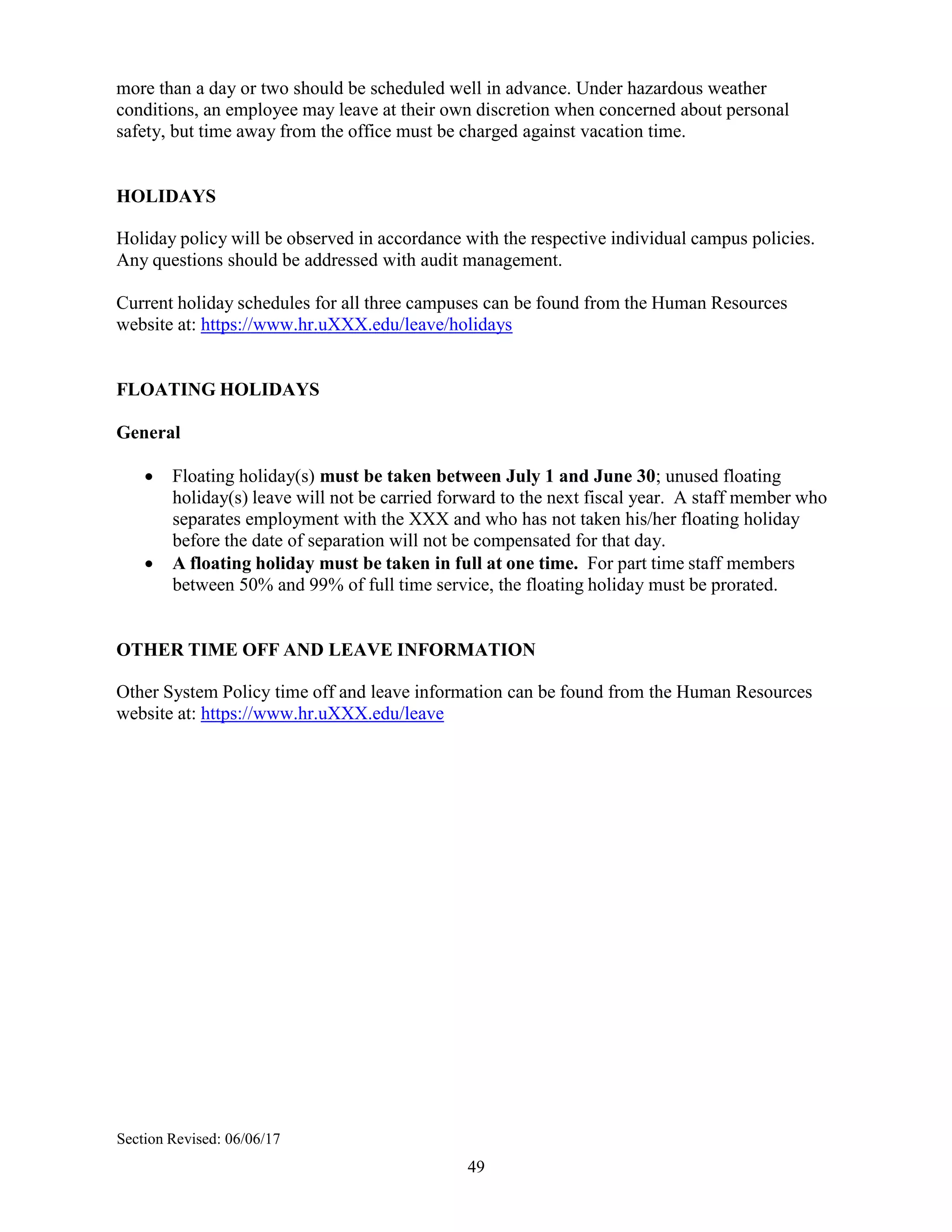 49
more than a day or two should be scheduled well in advance. Under hazardous weather
conditions, an employee may leave at their own discretion when concerned about personal
safety, but time away from the office must be charged against vacation time.
HOLIDAYS
Holiday policy will be observed in accordance with the respective individual campus policies.
Any questions should be addressed with audit management.
Current holiday schedules for all three campuses can be found from the Human Resources
website at: https://www.hr.uXXX.edu/leave/holidays
FLOATING HOLIDAYS
General
 Floating holiday(s) must be taken between July 1 and June 30; unused floating
holiday(s) leave will not be carried forward to the next fiscal year. A staff member who
separates employment with the XXX and who has not taken his/her floating holiday
before the date of separation will not be compensated for that day.
 A floating holiday must be taken in full at one time. For part time staff members
between 50% and 99% of full time service, the floating holiday must be prorated.
OTHER TIME OFF AND LEAVE INFORMATION
Other System Policy time off and leave information can be found from the Human Resources
website at: https://www.hr.uXXX.edu/leave
Section Revised: 06/06/17
 