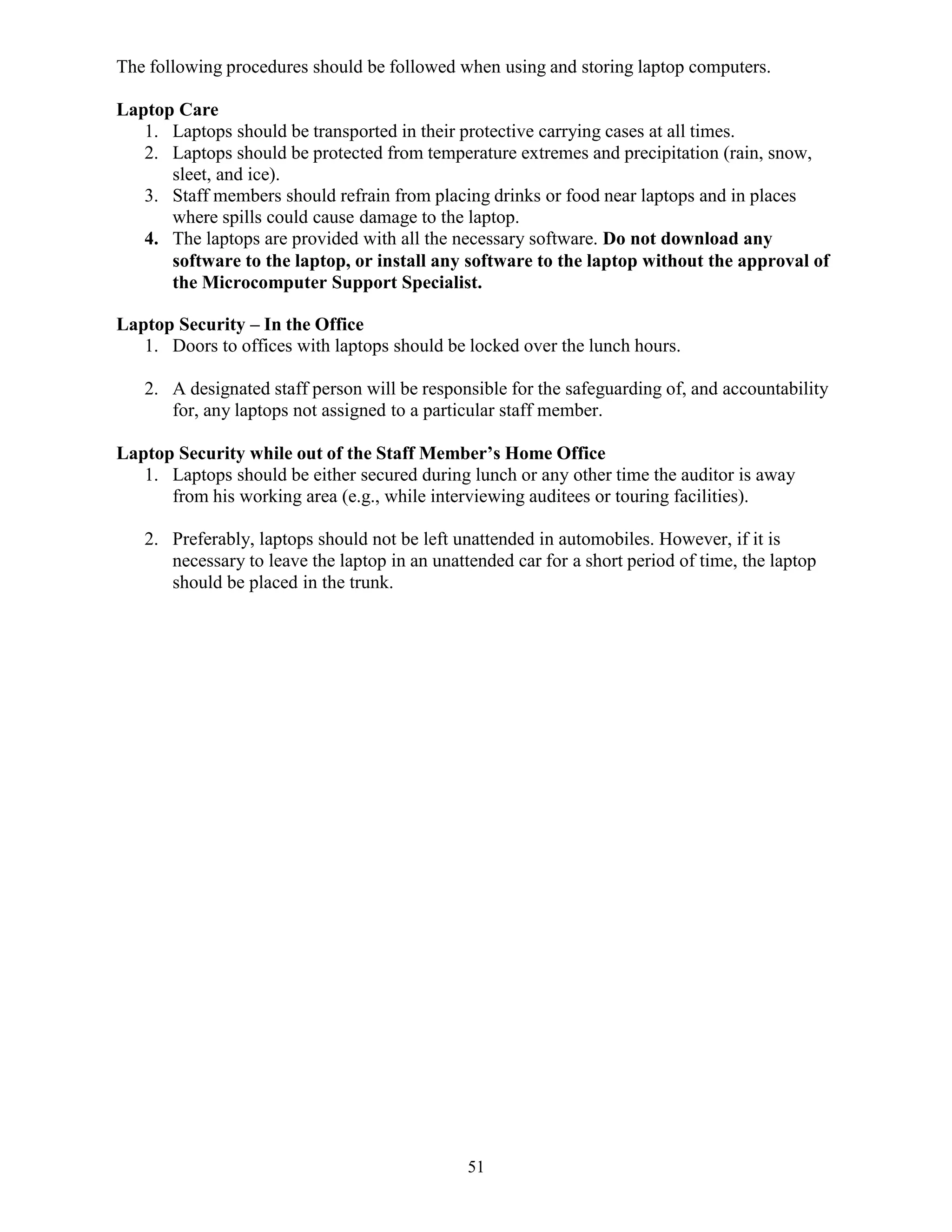 51
The following procedures should be followed when using and storing laptop computers.
Laptop Care
1. Laptops should be transported in their protective carrying cases at all times.
2. Laptops should be protected from temperature extremes and precipitation (rain, snow,
sleet, and ice).
3. Staff members should refrain from placing drinks or food near laptops and in places
where spills could cause damage to the laptop.
4. The laptops are provided with all the necessary software. Do not download any
software to the laptop, or install any software to the laptop without the approval of
the Microcomputer Support Specialist.
Laptop Security – In the Office
1. Doors to offices with laptops should be locked over the lunch hours.
2. A designated staff person will be responsible for the safeguarding of, and accountability
for, any laptops not assigned to a particular staff member.
Laptop Security while out of the Staff Member’s Home Office
1. Laptops should be either secured during lunch or any other time the auditor is away
from his working area (e.g., while interviewing auditees or touring facilities).
2. Preferably, laptops should not be left unattended in automobiles. However, if it is
necessary to leave the laptop in an unattended car for a short period of time, the laptop
should be placed in the trunk.
 
