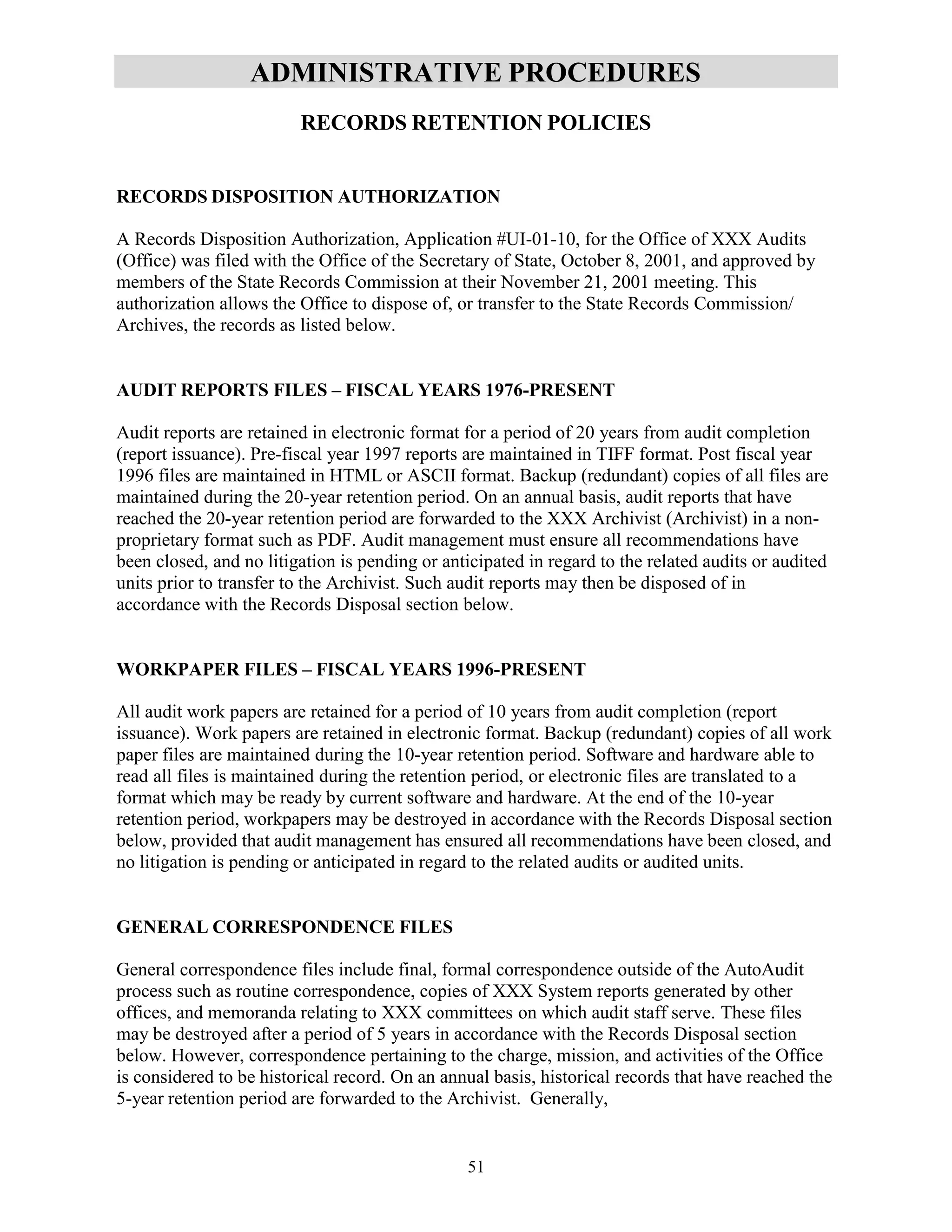 51
ADMINISTRATIVE PROCEDURES
RECORDS RETENTION POLICIES
RECORDS DISPOSITION AUTHORIZATION
A Records Disposition Authorization, Application #UI-01-10, for the Office of XXX Audits
(Office) was filed with the Office of the Secretary of State, October 8, 2001, and approved by
members of the State Records Commission at their November 21, 2001 meeting. This
authorization allows the Office to dispose of, or transfer to the State Records Commission/
Archives, the records as listed below.
AUDIT REPORTS FILES – FISCAL YEARS 1976-PRESENT
Audit reports are retained in electronic format for a period of 20 years from audit completion
(report issuance). Pre-fiscal year 1997 reports are maintained in TIFF format. Post fiscal year
1996 files are maintained in HTML or ASCII format. Backup (redundant) copies of all files are
maintained during the 20-year retention period. On an annual basis, audit reports that have
reached the 20-year retention period are forwarded to the XXX Archivist (Archivist) in a non-
proprietary format such as PDF. Audit management must ensure all recommendations have
been closed, and no litigation is pending or anticipated in regard to the related audits or audited
units prior to transfer to the Archivist. Such audit reports may then be disposed of in
accordance with the Records Disposal section below.
WORKPAPER FILES – FISCAL YEARS 1996-PRESENT
All audit work papers are retained for a period of 10 years from audit completion (report
issuance). Work papers are retained in electronic format. Backup (redundant) copies of all work
paper files are maintained during the 10-year retention period. Software and hardware able to
read all files is maintained during the retention period, or electronic files are translated to a
format which may be ready by current software and hardware. At the end of the 10-year
retention period, workpapers may be destroyed in accordance with the Records Disposal section
below, provided that audit management has ensured all recommendations have been closed, and
no litigation is pending or anticipated in regard to the related audits or audited units.
GENERAL CORRESPONDENCE FILES
General correspondence files include final, formal correspondence outside of the AutoAudit
process such as routine correspondence, copies of XXX System reports generated by other
offices, and memoranda relating to XXX committees on which audit staff serve. These files
may be destroyed after a period of 5 years in accordance with the Records Disposal section
below. However, correspondence pertaining to the charge, mission, and activities of the Office
is considered to be historical record. On an annual basis, historical records that have reached the
5-year retention period are forwarded to the Archivist. Generally,
 
