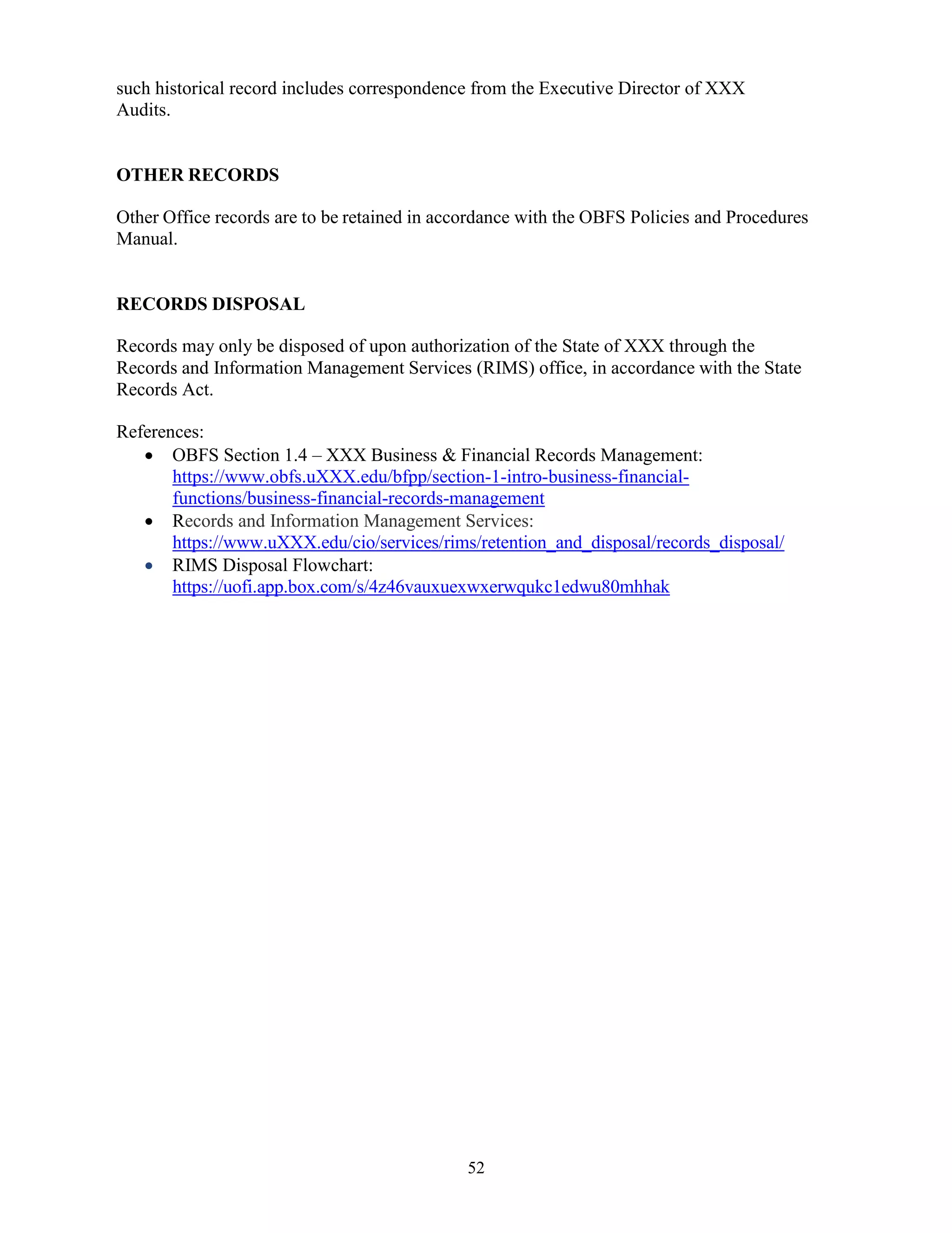52
such historical record includes correspondence from the Executive Director of XXX
Audits.
OTHER RECORDS
Other Office records are to be retained in accordance with the OBFS Policies and Procedures
Manual.
RECORDS DISPOSAL
Records may only be disposed of upon authorization of the State of XXX through the
Records and Information Management Services (RIMS) office, in accordance with the State
Records Act.
References:
 OBFS Section 1.4 – XXX Business & Financial Records Management:
https://www.obfs.uXXX.edu/bfpp/section-1-intro-business-financial-
functions/business-financial-records-management
 Records and Information Management Services:
https://www.uXXX.edu/cio/services/rims/retention_and_disposal/records_disposal/
 RIMS Disposal Flowchart:
https://uofi.app.box.com/s/4z46vauxuexwxerwqukc1edwu80mhhak
 
