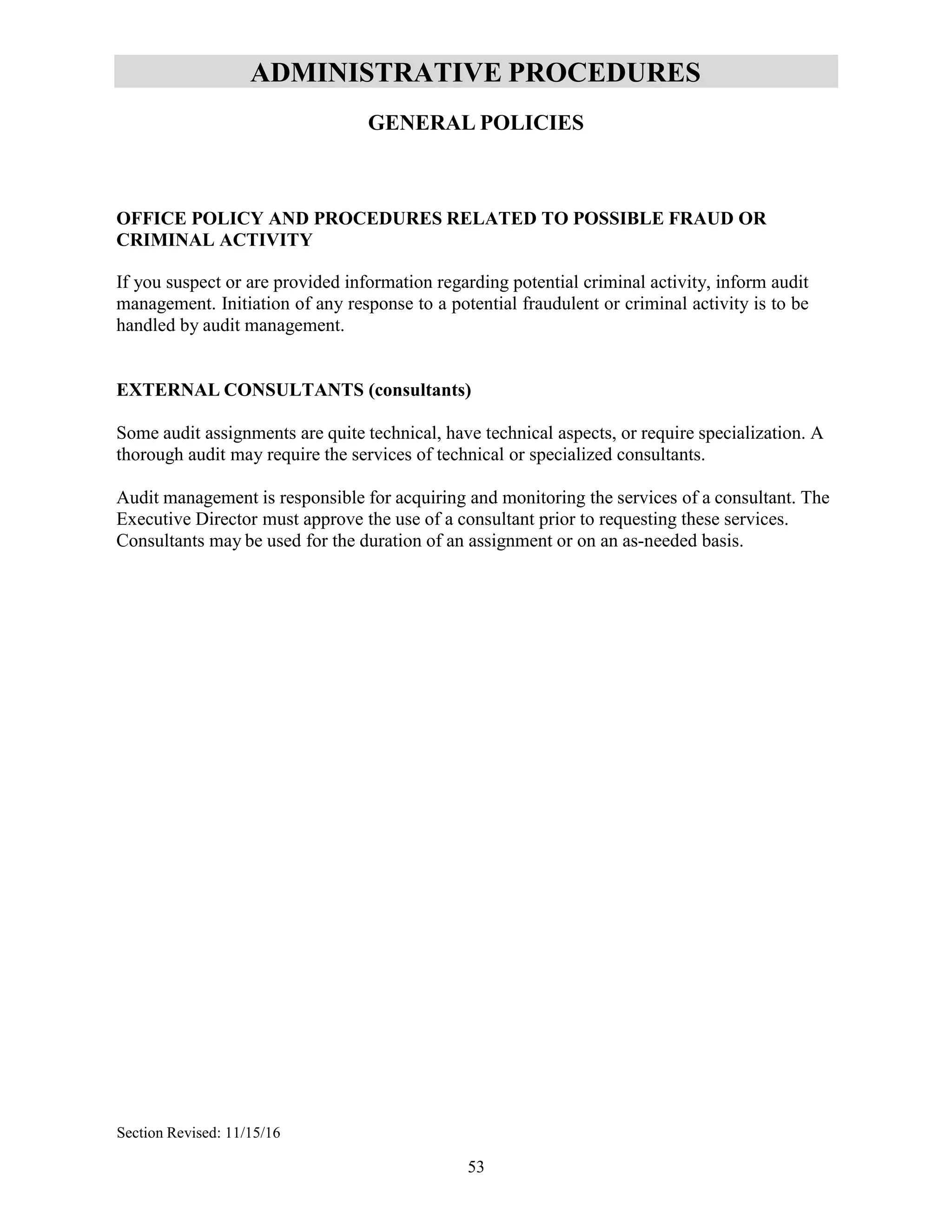 53
ADMINISTRATIVE PROCEDURES
GENERAL POLICIES
OFFICE POLICY AND PROCEDURES RELATED TO POSSIBLE FRAUD OR
CRIMINAL ACTIVITY
If you suspect or are provided information regarding potential criminal activity, inform audit
management. Initiation of any response to a potential fraudulent or criminal activity is to be
handled by audit management.
EXTERNAL CONSULTANTS (consultants)
Some audit assignments are quite technical, have technical aspects, or require specialization. A
thorough audit may require the services of technical or specialized consultants.
Audit management is responsible for acquiring and monitoring the services of a consultant. The
Executive Director must approve the use of a consultant prior to requesting these services.
Consultants may be used for the duration of an assignment or on an as-needed basis.
Section Revised: 11/15/16
 