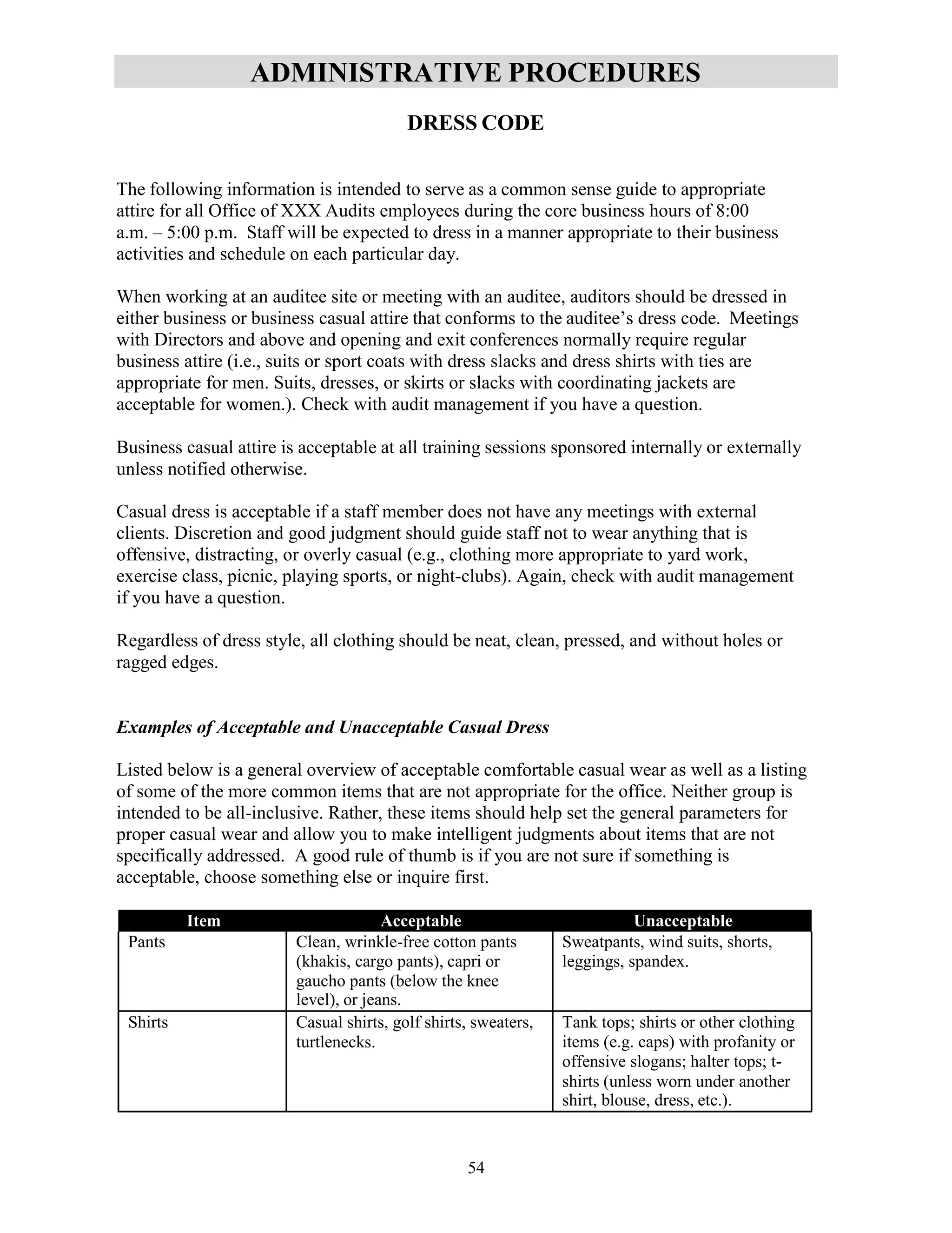 54
ADMINISTRATIVE PROCEDURES
DRESS CODE
The following information is intended to serve as a common sense guide to appropriate
attire for all Office of XXX Audits employees during the core business hours of 8:00
a.m. – 5:00 p.m. Staff will be expected to dress in a manner appropriate to their business
activities and schedule on each particular day.
When working at an auditee site or meeting with an auditee, auditors should be dressed in
either business or business casual attire that conforms to the auditee’s dress code. Meetings
with Directors and above and opening and exit conferences normally require regular
business attire (i.e., suits or sport coats with dress slacks and dress shirts with ties are
appropriate for men. Suits, dresses, or skirts or slacks with coordinating jackets are
acceptable for women.). Check with audit management if you have a question.
Business casual attire is acceptable at all training sessions sponsored internally or externally
unless notified otherwise.
Casual dress is acceptable if a staff member does not have any meetings with external
clients. Discretion and good judgment should guide staff not to wear anything that is
offensive, distracting, or overly casual (e.g., clothing more appropriate to yard work,
exercise class, picnic, playing sports, or night-clubs). Again, check with audit management
if you have a question.
Regardless of dress style, all clothing should be neat, clean, pressed, and without holes or
ragged edges.
Examples of Acceptable and Unacceptable Casual Dress
Listed below is a general overview of acceptable comfortable casual wear as well as a listing
of some of the more common items that are not appropriate for the office. Neither group is
intended to be all-inclusive. Rather, these items should help set the general parameters for
proper casual wear and allow you to make intelligent judgments about items that are not
specifically addressed. A good rule of thumb is if you are not sure if something is
acceptable, choose something else or inquire first.
Item Acceptable Unacceptable
Pants Clean, wrinkle-free cotton pants
(khakis, cargo pants), capri or
gaucho pants (below the knee
level), or jeans.
Sweatpants, wind suits, shorts,
leggings, spandex.
Shirts Casual shirts, golf shirts, sweaters,
turtlenecks.
Tank tops; shirts or other clothing
items (e.g. caps) with profanity or
offensive slogans; halter tops; t-
shirts (unless worn under another
shirt, blouse, dress, etc.).
 