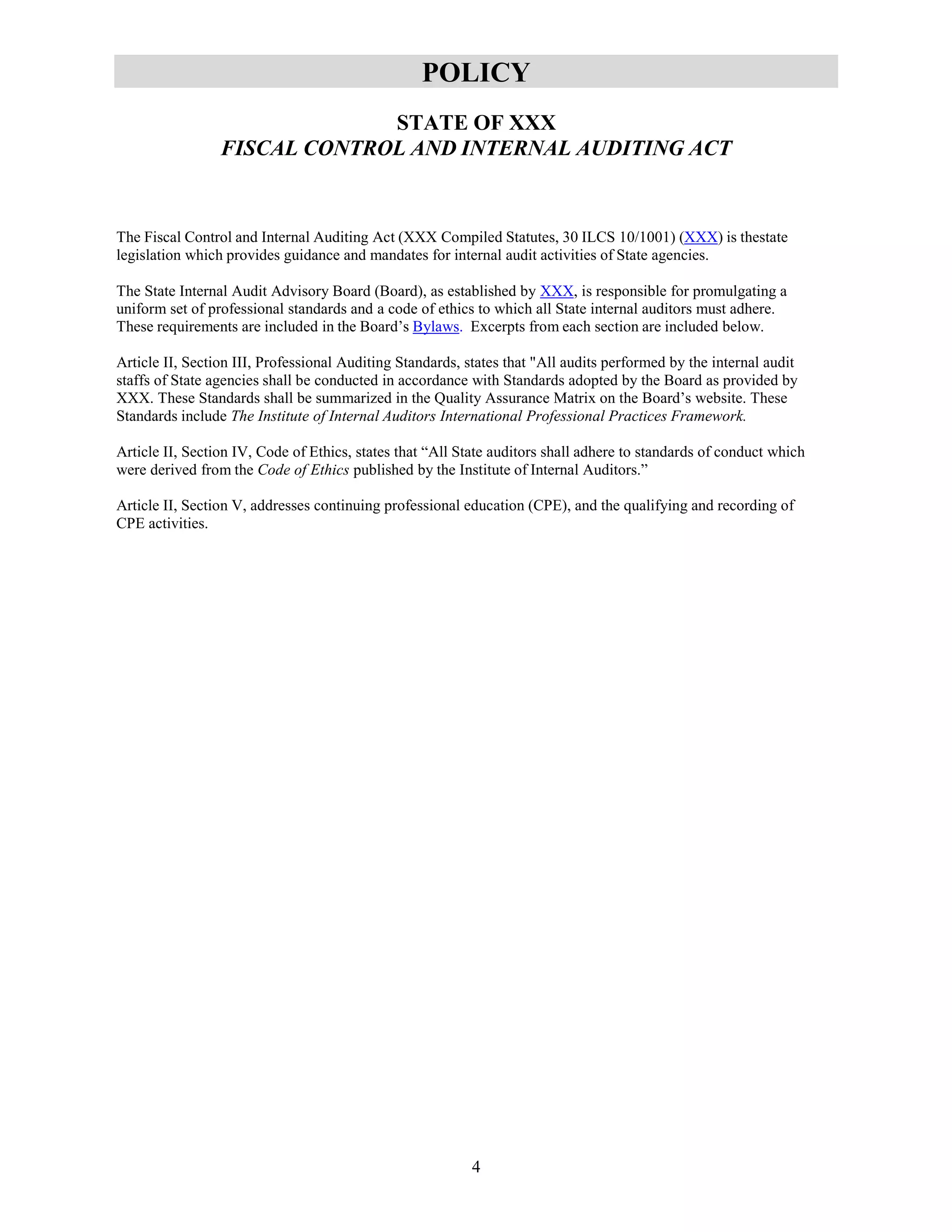 4
POLICY
STATE OF XXX
FISCAL CONTROL AND INTERNAL AUDITING ACT
The Fiscal Control and Internal Auditing Act (XXX Compiled Statutes, 30 ILCS 10/1001) (XXX) is thestate
legislation which provides guidance and mandates for internal audit activities of State agencies.
The State Internal Audit Advisory Board (Board), as established by XXX, is responsible for promulgating a
uniform set of professional standards and a code of ethics to which all State internal auditors must adhere.
These requirements are included in the Board’s Bylaws. Excerpts from each section are included below.
Article II, Section III, Professional Auditing Standards, states that "All audits performed by the internal audit
staffs of State agencies shall be conducted in accordance with Standards adopted by the Board as provided by
XXX. These Standards shall be summarized in the Quality Assurance Matrix on the Board’s website. These
Standards include The Institute of Internal Auditors International Professional Practices Framework.
Article II, Section IV, Code of Ethics, states that “All State auditors shall adhere to standards of conduct which
were derived from the Code of Ethics published by the Institute of Internal Auditors.”
Article II, Section V, addresses continuing professional education (CPE), and the qualifying and recording of
CPE activities.
 