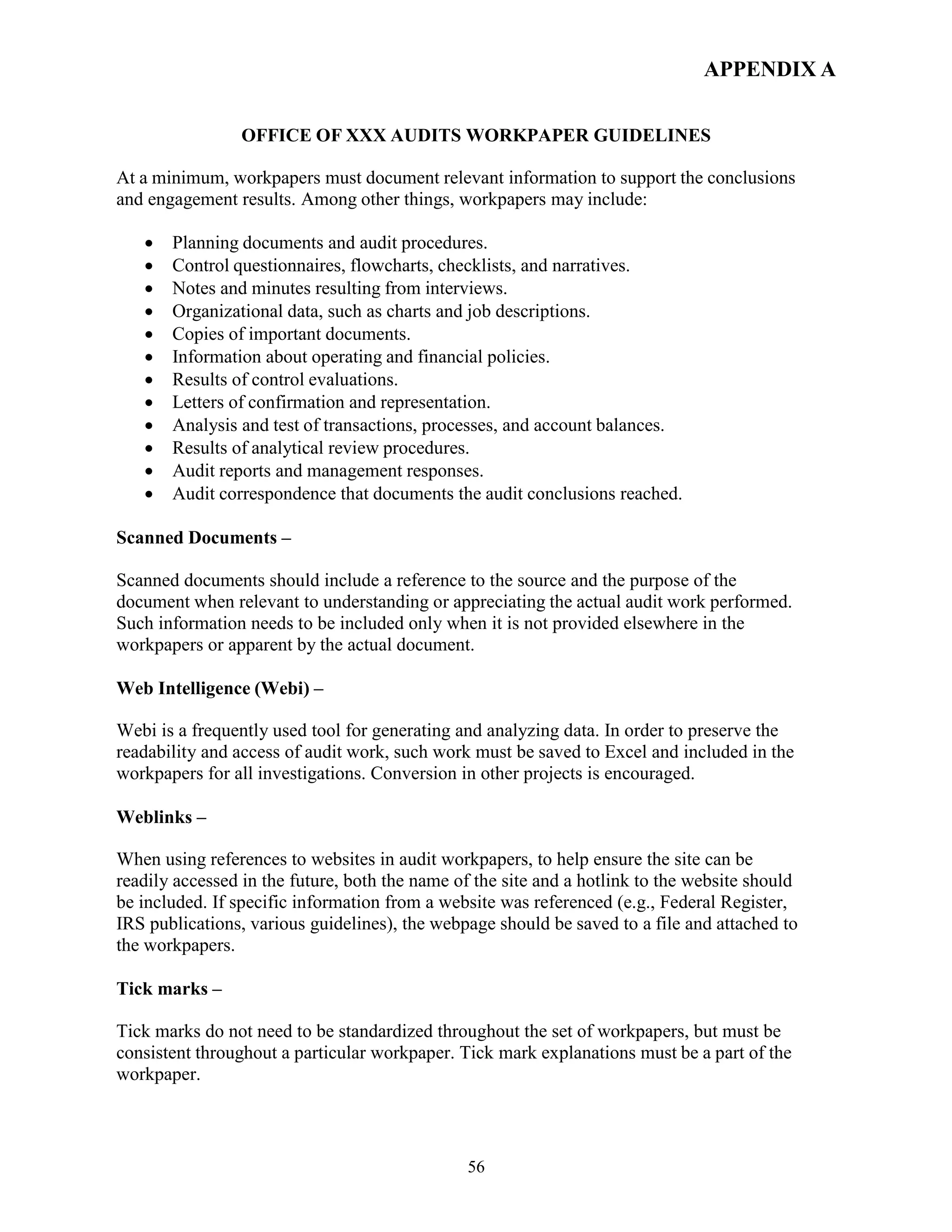 56
APPENDIX A
OFFICE OF XXX AUDITS WORKPAPER GUIDELINES
At a minimum, workpapers must document relevant information to support the conclusions
and engagement results. Among other things, workpapers may include:
 Planning documents and audit procedures.
 Control questionnaires, flowcharts, checklists, and narratives.
 Notes and minutes resulting from interviews.
 Organizational data, such as charts and job descriptions.
 Copies of important documents.
 Information about operating and financial policies.
 Results of control evaluations.
 Letters of confirmation and representation.
 Analysis and test of transactions, processes, and account balances.
 Results of analytical review procedures.
 Audit reports and management responses.
 Audit correspondence that documents the audit conclusions reached.
Scanned Documents –
Scanned documents should include a reference to the source and the purpose of the
document when relevant to understanding or appreciating the actual audit work performed.
Such information needs to be included only when it is not provided elsewhere in the
workpapers or apparent by the actual document.
Web Intelligence (Webi) –
Webi is a frequently used tool for generating and analyzing data. In order to preserve the
readability and access of audit work, such work must be saved to Excel and included in the
workpapers for all investigations. Conversion in other projects is encouraged.
Weblinks –
When using references to websites in audit workpapers, to help ensure the site can be
readily accessed in the future, both the name of the site and a hotlink to the website should
be included. If specific information from a website was referenced (e.g., Federal Register,
IRS publications, various guidelines), the webpage should be saved to a file and attached to
the workpapers.
Tick marks –
Tick marks do not need to be standardized throughout the set of workpapers, but must be
consistent throughout a particular workpaper. Tick mark explanations must be a part of the
workpaper.
 