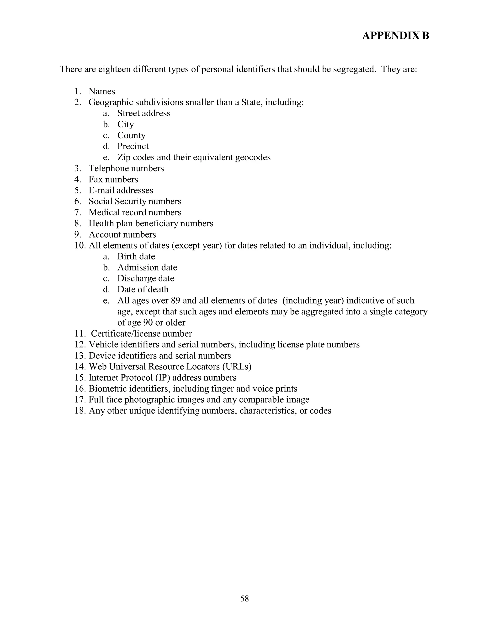 58
APPENDIX B
There are eighteen different types of personal identifiers that should be segregated. They are:
1. Names
2. Geographic subdivisions smaller than a State, including:
a. Street address
b. City
c. County
d. Precinct
e. Zip codes and their equivalent geocodes
3. Telephone numbers
4. Fax numbers
5. E-mail addresses
6. Social Security numbers
7. Medical record numbers
8. Health plan beneficiary numbers
9. Account numbers
10. All elements of dates (except year) for dates related to an individual, including:
a. Birth date
b. Admission date
c. Discharge date
d. Date of death
e. All ages over 89 and all elements of dates (including year) indicative of such
age, except that such ages and elements may be aggregated into a single category
of age 90 or older
11. Certificate/license number
12. Vehicle identifiers and serial numbers, including license plate numbers
13. Device identifiers and serial numbers
14. Web Universal Resource Locators (URLs)
15. Internet Protocol (IP) address numbers
16. Biometric identifiers, including finger and voice prints
17. Full face photographic images and any comparable image
18. Any other unique identifying numbers, characteristics, or codes
 