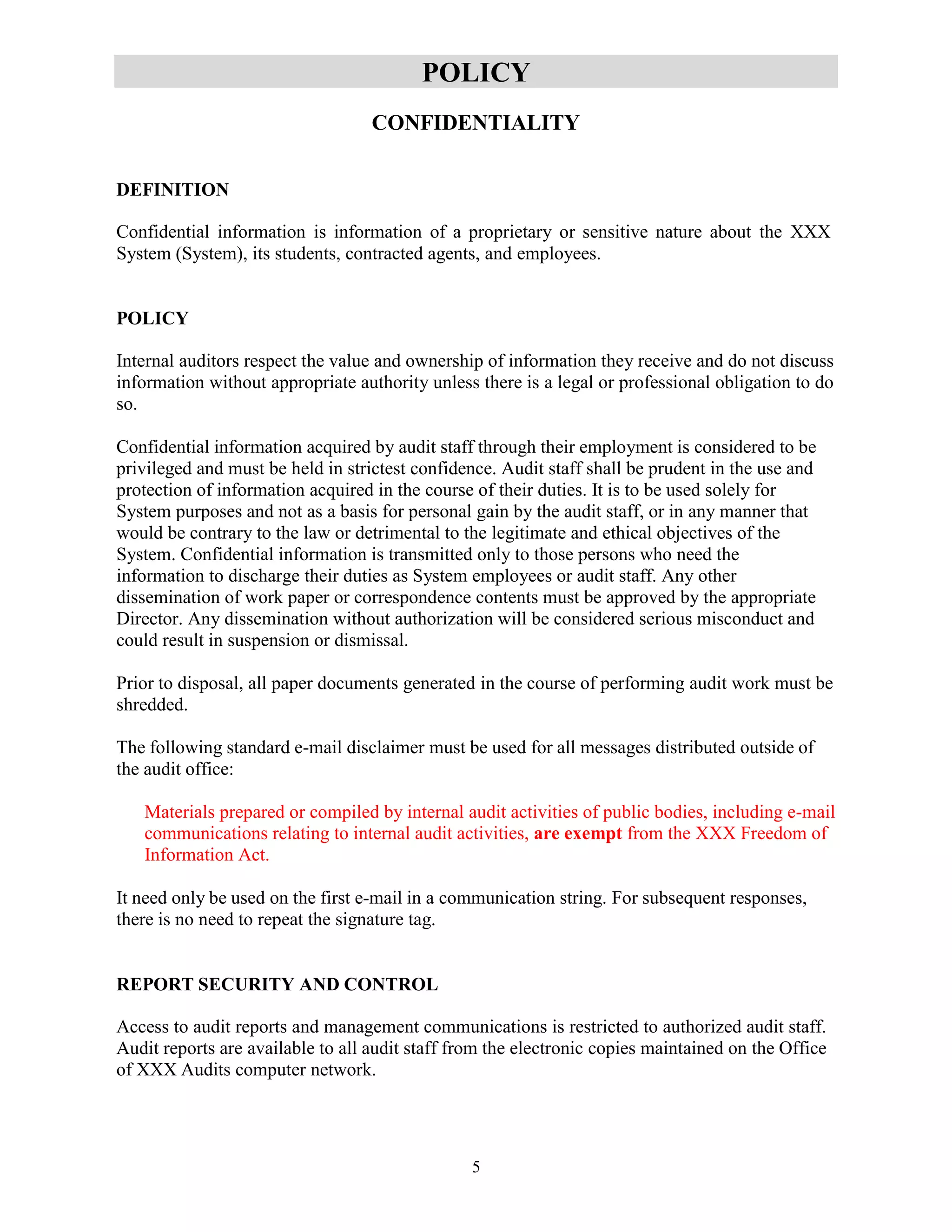 5
POLICY
CONFIDENTIALITY
DEFINITION
Confidential information is information of a proprietary or sensitive nature about the XXX
System (System), its students, contracted agents, and employees.
POLICY
Internal auditors respect the value and ownership of information they receive and do not discuss
information without appropriate authority unless there is a legal or professional obligation to do
so.
Confidential information acquired by audit staff through their employment is considered to be
privileged and must be held in strictest confidence. Audit staff shall be prudent in the use and
protection of information acquired in the course of their duties. It is to be used solely for
System purposes and not as a basis for personal gain by the audit staff, or in any manner that
would be contrary to the law or detrimental to the legitimate and ethical objectives of the
System. Confidential information is transmitted only to those persons who need the
information to discharge their duties as System employees or audit staff. Any other
dissemination of work paper or correspondence contents must be approved by the appropriate
Director. Any dissemination without authorization will be considered serious misconduct and
could result in suspension or dismissal.
Prior to disposal, all paper documents generated in the course of performing audit work must be
shredded.
The following standard e-mail disclaimer must be used for all messages distributed outside of
the audit office:
Materials prepared or compiled by internal audit activities of public bodies, including e-mail
communications relating to internal audit activities, are exempt from the XXX Freedom of
Information Act.
It need only be used on the first e-mail in a communication string. For subsequent responses,
there is no need to repeat the signature tag.
REPORT SECURITY AND CONTROL
Access to audit reports and management communications is restricted to authorized audit staff.
Audit reports are available to all audit staff from the electronic copies maintained on the Office
of XXX Audits computer network.
 