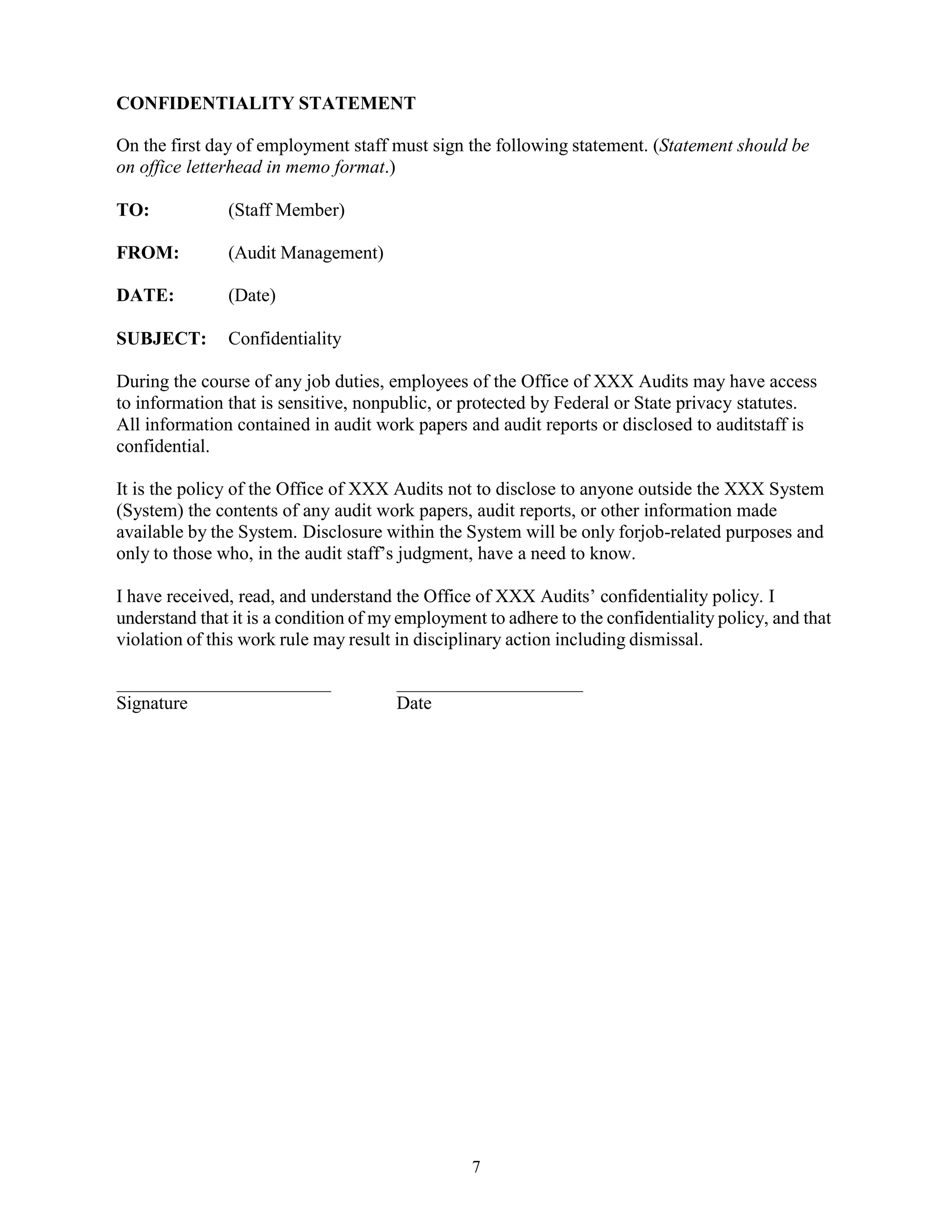 7
CONFIDENTIALITY STATEMENT
On the first day of employment staff must sign the following statement. (Statement should be
on office letterhead in memo format.)
TO: (Staff Member)
FROM: (Audit Management)
DATE: (Date)
SUBJECT: Confidentiality
During the course of any job duties, employees of the Office of XXX Audits may have access
to information that is sensitive, nonpublic, or protected by Federal or State privacy statutes.
All information contained in audit work papers and audit reports or disclosed to auditstaff is
confidential.
It is the policy of the Office of XXX Audits not to disclose to anyone outside the XXX System
(System) the contents of any audit work papers, audit reports, or other information made
available by the System. Disclosure within the System will be only forjob-related purposes and
only to those who, in the audit staff’s judgment, have a need to know.
I have received, read, and understand the Office of XXX Audits’ confidentiality policy. I
understand that it is a condition of my employment to adhere to the confidentiality policy, and that
violation of this work rule may result in disciplinary action including dismissal.
Signature Date
 
