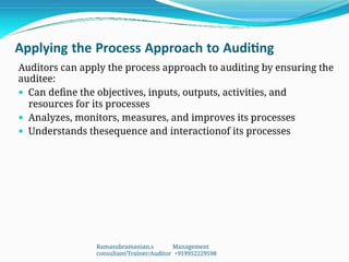 Applying the Process Approach to Auditing
Auditors can apply the process approach to auditing by ensuring the
auditee:
 Can define the objectives, inputs, outputs, activities, and
resources for its processes
 Analyzes, monitors, measures, and improves its processes
 Understands thesequence and interactionof its processes
Ramasubramanian.s Management
consultant/Trainer/Auditor +919952229598
 