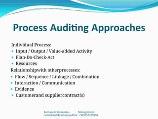 Process Auditing Approaches
Individual Process:
 Input / Output / Value-added Activity
 Plan-Do-Check-Act
 Resources
Relationshipwith otherprocesses:
 Flow / Sequence / Linkage / Combination
 Interaction / Communication
 Evidence
 Customerand suppliercontract(s)
Ramasubramanian.s Management
consultant/Trainer/Auditor +919952229598
 