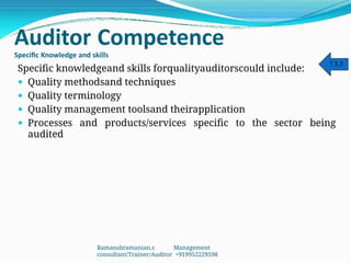 Auditor Competence
Specific Knowledge and skills
Specific knowledgeand skills forqualityauditorscould include:
 Quality methodsand techniques
 Quality terminology
 Quality management toolsand theirapplication
 Processes and products/services specific to the sector being
audited
7.3.3
Ramasubramanian.s Management
consultant/Trainer/Auditor +919952229598
 