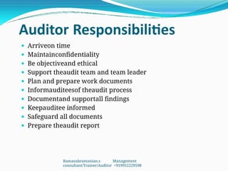 Auditor Responsibilities
 Arriveon time
 Maintainconfidentiality
 Be objectiveand ethical
 Support theaudit team and team leader
 Plan and prepare work documents
 Informauditeesof theaudit process
 Documentand supportall findings
 Keepauditee informed
 Safeguard all documents
 Prepare theaudit report
Ramasubramanian.s Management
consultant/Trainer/Auditor +919952229598
 