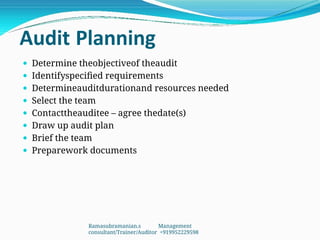 Audit Planning
 Determine theobjectiveof theaudit
 Identifyspecified requirements
 Determineauditdurationand resources needed
 Select the team
 Contacttheauditee – agree thedate(s)
 Draw up audit plan
 Brief the team
 Preparework documents
Ramasubramanian.s Management
consultant/Trainer/Auditor +919952229598
 