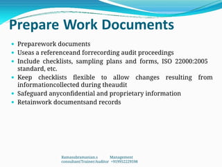 Prepare Work Documents
 Preparework documents
 Useas a referenceand forrecording audit proceedings
 Include checklists, sampling plans and forms, ISO 22000:2005
standard, etc.
 Keep checklists flexible to allow changes resulting from
informationcollected during theaudit
 Safeguard anyconfidential and proprietary information
 Retainwork documentsand records
Ramasubramanian.s Management
consultant/Trainer/Auditor +919952229598
 