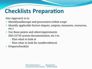 Checklists Preparation
One Approach is to:
 Identifyauditscope and process(es) within scope
 Identify applicable factors (inputs, outputs, measures, resources,
etc.)
 Use these points and otherrequirements
(ISO 22716 system documentation, etc.) to:
 Plan what to look at
 Plan what to look for (auditevidence)
 Preparechecklist
Ramasubramanian.s Management
consultant/Trainer/Auditor +919952229598
 