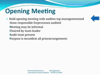 Opening Meeting
 Hold opening meeting with auditee top managementand
those responsible forprocesses audited




Meeting may be informal
Chaired by team leader
Audit team present
Purpose is toconfirm all priorarrangements
6.5.1
Ramasubramanian.s Management
consultant/Trainer/Auditor +919952229598
 