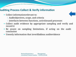 Auditing Process Collect & Verify information
 Collect informationrelevant to:
 Auditobjectives, scope, and criteria
 interfaces between functions, activitiesand processes
 Collect audit evidence by appropriate sampling and verify and
record it
 Be aware on sampling limitations, if acting on the audit
conclusion
 Useonly information that isverifiableas auditevidence
6.5.4
Ramasubramanian.s Management
consultant/Trainer/Auditor +919952229598
 