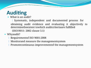Auditing
 What is an audit?
 Systematic, independent and documented process for
obtaining audit evidence and evaluating it objectively to
determinetheextent towhich auditcriteriaare fulfilled
(ISO19011: 2002 clause 3.1)
 Whyaudit?
 Requirementof ISO 9001:2008
 Monitorand measure the managementsystem
 Promotecontinuous improvementof the managementsystem
 