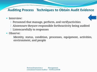 Auditing Process Techniques to Obtain Audit Evidence
 Interview:
 Personnel that manage, perform, and verifyactivities
 Alsoensure theyare responsible fortheactivity being audited
 Listencarefully to responses
 Observe:

Identity, status, condition, processes, equipment, activities,
environment, and people
6.5.4
Ramasubramanian.s Management
consultant/Trainer/Auditor +919952229598
 