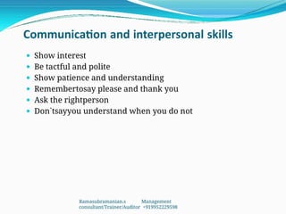 Communication and interpersonal skills
 Show interest
 Be tactful and polite
 Show patience and understanding
 Remembertosay please and thank you
 Ask the rightperson
 Don`tsayyou understand when you do not
Ramasubramanian.s Management
consultant/Trainer/Auditor +919952229598
 