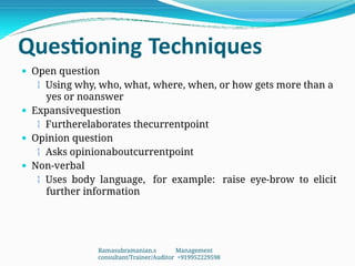 Questioning Techniques
 Open question
 Using why, who, what, where, when, or how gets more than a
yes or noanswer
 Expansivequestion
 Furtherelaborates thecurrentpoint
 Opinion question
 Asks opinionaboutcurrentpoint
 Non-verbal
 Uses body language, for example: raise eye-brow to elicit
further information
Ramasubramanian.s Management
consultant/Trainer/Auditor +919952229598
 