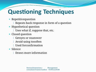 Questioning Techniques
 Repetitivequestion
 Repeats back response in form of a question
 Hypothetical question
 Uses what if, suppose that, etc.
 Closed question
 Getsyes or noanswer
 Avoid using toooften
 Used forconfirmation
 Silence
 Draws more information
Ramasubramanian.s Management
consultant/Trainer/Auditor +919952229598
 