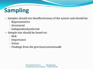 Sampling
 Samples should test theeffectiveness of the system and should be:
 Representative
 Structured
 Independentlyselected
 Sample size should be based on:
 Risk
 Importance
 Status
 Findings from the previous/currentaudit
Ramasubramanian.s Management
consultant/Trainer/Auditor +919952229598
 