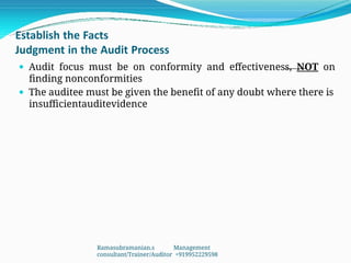 Establish the Facts
Judgment in the Audit Process
 Audit focus must be on conformity and effectiveness, NOT on
finding nonconformities
 The auditee must be given the benefit of any doubt where there is
insufficientauditevidence
Ramasubramanian.s Management
consultant/Trainer/Auditor +919952229598
 