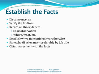 Establish the Facts
 Discussconcerns
 Verify the findings
 Record all theevidence:
 Exactobservation
 Where, what, etc.
 Establishwhya nonconformityorotherwise
 Statewho (if relevant) – preferably by job title
 Obtainagreementwith the facts
Ramasubramanian.s Management
consultant/Trainer/Auditor +919952229598
 