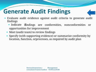 Generate Audit Findings
 Evaluate audit evidence against audit criteria to generate audit
findings
 Indicate if
findings are conformities, nonconformities or
opportunities for improvement
 Meet (audit team) to review findings
 Specify (with supporting evidence) or summarize conformity by
location, function, orprocesses, as required by audit plan
6.5.5
Ramasubramanian.s Management
consultant/Trainer/Auditor +919952229598
 