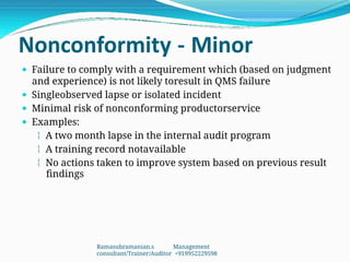Nonconformity - Minor
 Failure to comply with a requirement which (based on judgment
and experience) is not likely toresult in QMS failure
 Singleobserved lapse or isolated incident
 Minimal risk of nonconforming productorservice
 Examples:
 A two month lapse in the internal audit program
 A training record notavailable
 No actions taken to improve system based on previous result
findings
Ramasubramanian.s Management
consultant/Trainer/Auditor +919952229598
 
