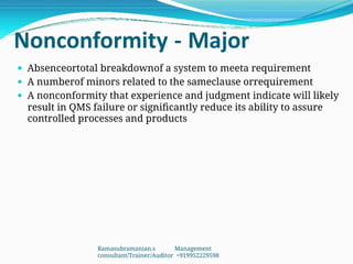 Nonconformity - Major
 Absenceortotal breakdownof a system to meeta requirement
 A numberof minors related to the sameclause orrequirement
 A nonconformity that experience and judgment indicate will likely
result in QMS failure or significantly reduce its ability to assure
controlled processes and products
Ramasubramanian.s Management
consultant/Trainer/Auditor +919952229598
 
