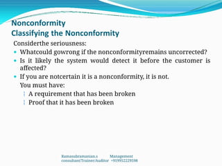 Nonconformity
Classifying the Nonconformity
Considerthe seriousness:
 Whatcould gowrong if the nonconformityremains uncorrected?
 Is it likely the system would detect it before the customer is
affected?
 If you are notcertain it is a nonconformity, it is not.
You must have:
 A requirement that has been broken
 Proof that it has been broken
Ramasubramanian.s Management
consultant/Trainer/Auditor +919952229598
 