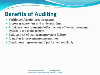 Benefits of Auditing
 Verifiesconformitytorequirements
 Increasesawareness and understanding
 Providesa measurementof effectiveness of the management
system to top management
 Reduces risk of managementsystem failure
 Identifies improvementopportunities
 Continuous improvement if performed regularly
Ramasubramanian.s Management
consultant/Trainer/Auditor +919952229598
 