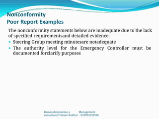 Nonconformity
Poor Report Examples
The nonconformity statements below are inadequate due to the lack
of specified requirementsand detailed evidence:
 Steering Group meeting minutesare notadequate
 The authority level for the Emergency Controller must be
documented forclarify purposes
Ramasubramanian.s Management
consultant/Trainer/Auditor +919952229598
 